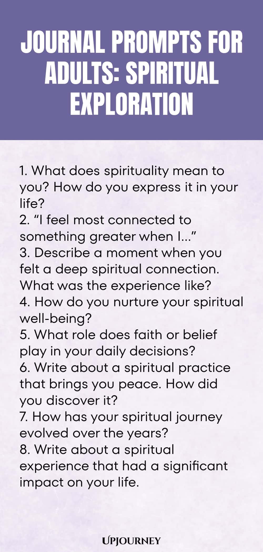 "Journal Prompts for Adults: Spiritual Exploration: 1. What does spirituality mean to you? How do you express it in your life?  2. “I feel most connected to something greater when I…”  3. Describe a moment when you felt a deep spiritual connection. What was the experience like? 4. How do you nurture your spiritual well-being?  5. What role does faith or belief play in your daily decisions?  6. Write about a spiritual practice that brings you peace. How did you discover it?  7. How"