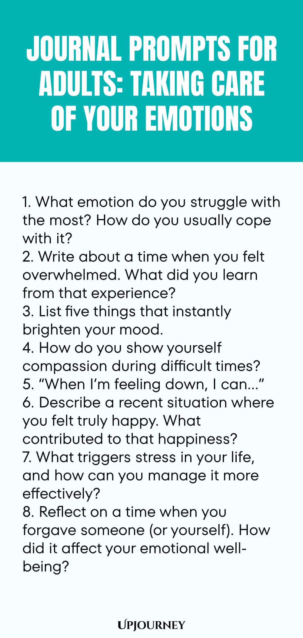 "Journal Prompts for Adults: Taking Care of Your Emotions: 1. What emotion do you struggle with the most? How do you usually cope with it?  2. Write about a time when you felt overwhelmed. What did you learn from that experience?  3. List five things that instantly brighten your mood. 4. How do you show yourself compassion during difficult times?  5. “When I’m feeling down, I can…”  6. Describe a recent situation where you felt truly happy. What contributed to that happiness?  