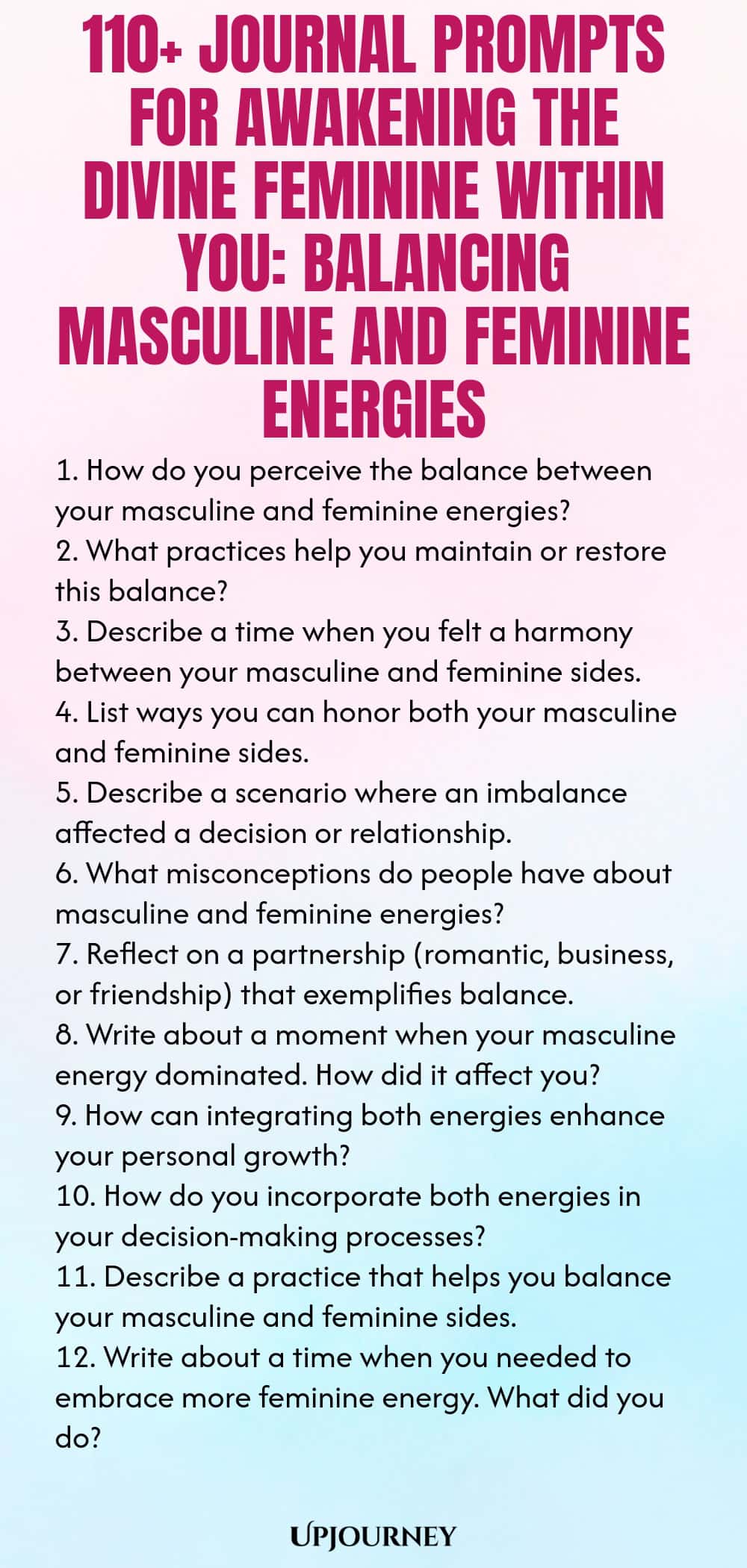110+ Journal Prompts for Awakening the Divine Feminine Within You: Balancing Masculine and Feminine Energies 1. How do you perceive the balance between your masculine and feminine energies? 2. What practices help you maintain or restore this balance? 3. Describe a time when you felt a harmony between your masculine and feminine sides. 4. List ways you can honor both your masculine and feminine sides. 5. Describe a scenario where an imbalance affected a decision or relationship. ...