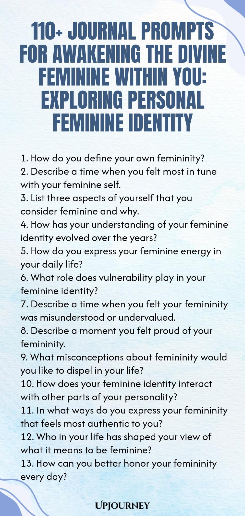 110+ Journal Prompts for Awakening the Divine Feminine Within You: Exploring Personal Feminine Identity 1. How do you define your own femininity? 2. Describe a time when you felt most in tune with your feminine self. 3. List three aspects of yourself that you consider feminine and why. 4. How has your understanding of your feminine identity evolved over the years? 5. How do you express your feminine energy in your daily life? 6. What role does vulnerability play in your feminin...