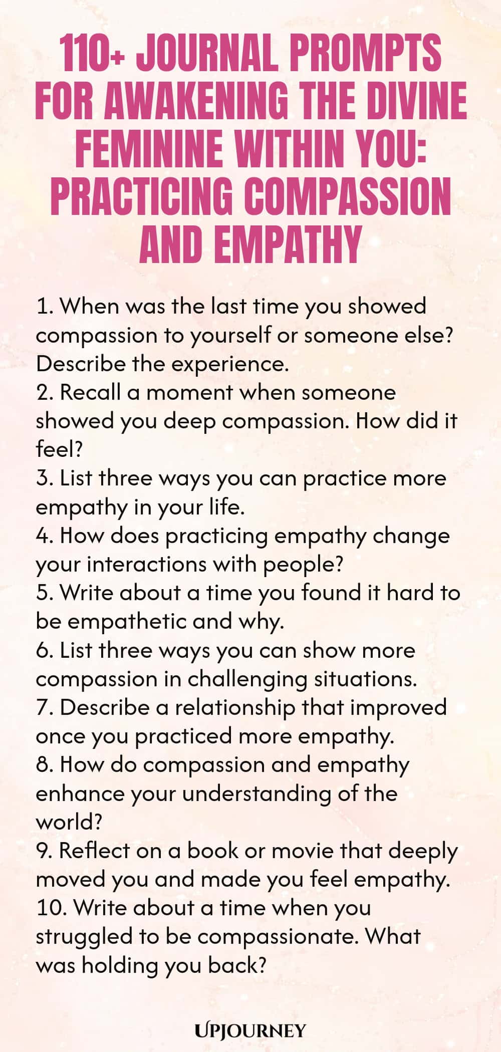 110+ Journal Prompts for Awakening the Divine Feminine Within You: Practicing Compassion and Empathy 1. When was the last time you showed compassion to yourself or someone else? Describe the experience. 2. Recall a moment when someone showed you deep compassion. How did it feel? 3. List three ways you can practice more empathy in your life. 4. How does practicing empathy change your interactions with people? 5. Write about a time you found it hard to be empathetic and why. 6. List t...