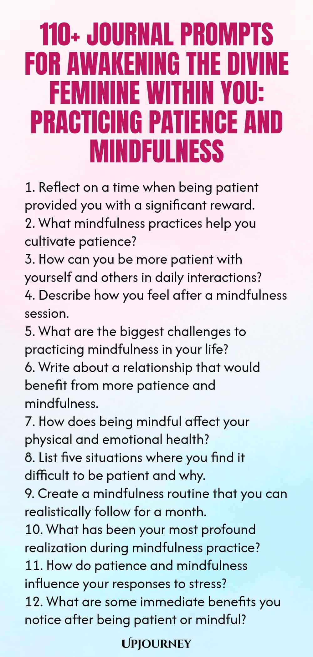 110+ Journal Prompts for Awakening the Divine Feminine Within You: Practicing Patience and Mindfulness 1. Reflect on a time when being patient provided you with a significant reward. 2. What mindfulness practices help you cultivate patience? 3. How can you be more patient with yourself and others in daily interactions? 4. Describe how you feel after a mindfulness session. 5. What are the biggest challenges to practicing mindfulness in your life? 6. Write about a relationship th...