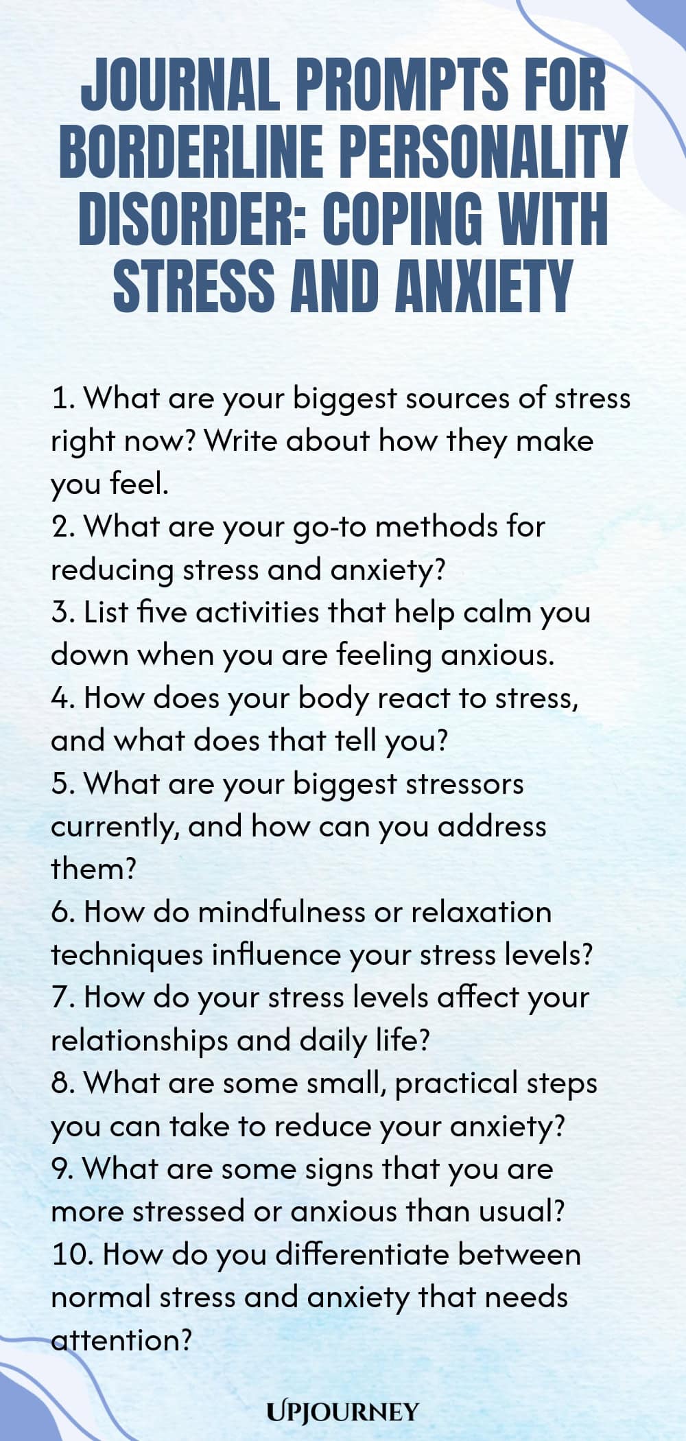 Journal Prompts for Borderline Personality Disorder: Coping with Stress and Anxiety 1. What are your biggest sources of stress right now? Write about how they make you feel. 2. What are your go-to methods for reducing stress and anxiety? 3. List five activities that help calm you down when you are feeling anxious. 4. How does your body react to stress, and what does that tell you? 5. What are your biggest stressors currently, and how can you address them? 6. How do mindfulness ...