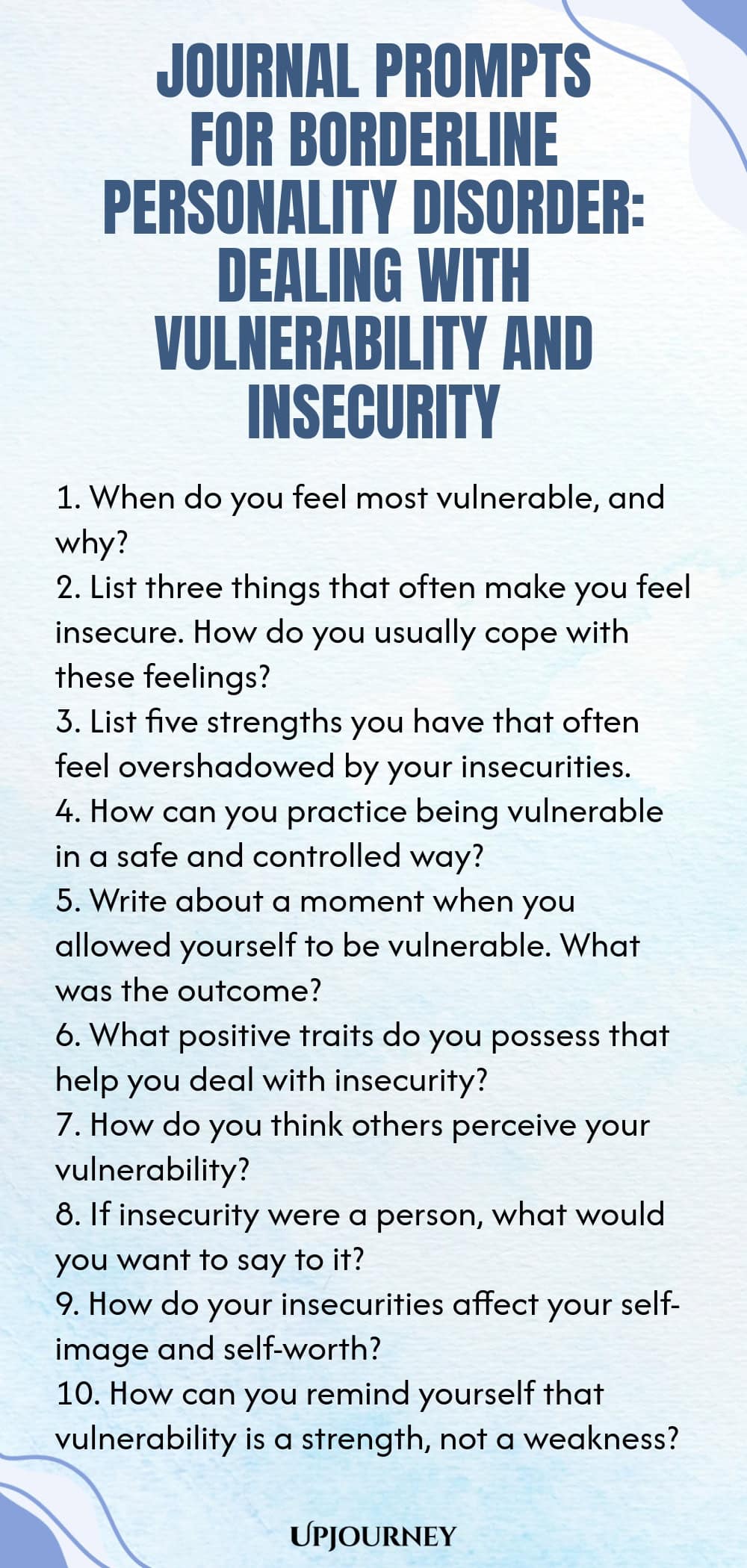 Journal Prompts for Borderline Personality Disorder: Dealing with Vulnerability and Insecurity 1. When do you feel most vulnerable, and why? 2. List three things that often make you feel insecure. How do you usually cope with these feelings? 3. List five strengths you have that often feel overshadowed by your insecurities. 4. How can you practice being vulnerable in a safe and controlled way? 5. Write about a moment when you allowed yourself to be vulnerable. What was the outcome? 6...