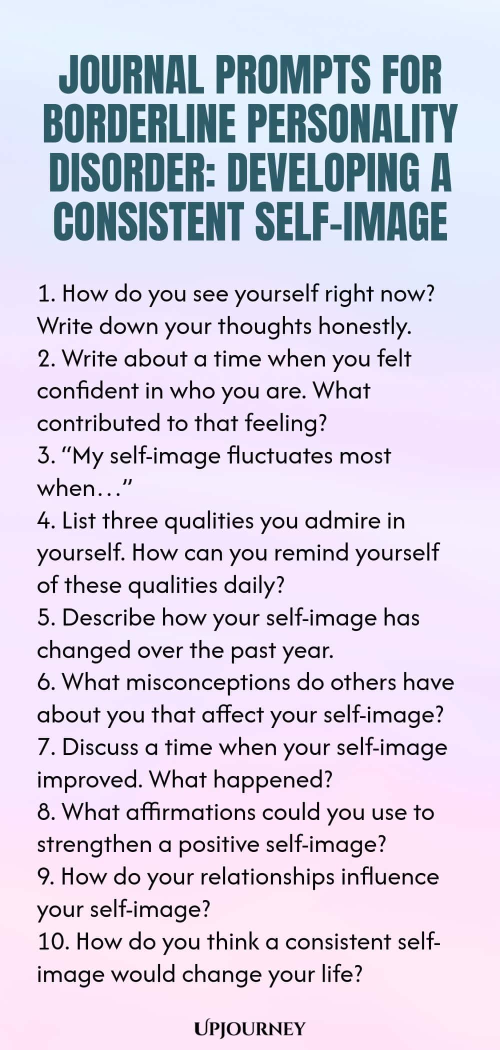 Journal Prompts for Borderline Personality Disorder: Developing a Consistent Self-Image 1. How do you see yourself right now? Write down your thoughts honestly. 2. Write about a time when you felt confident in who you are. What contributed to that feeling? 3. “My self-image fluctuates most when…” 4. List three qualities you admire in yourself. How can you remind yourself of these qualities daily? 5. Describe how your self-image has changed over the past year. 6. What misconcept...