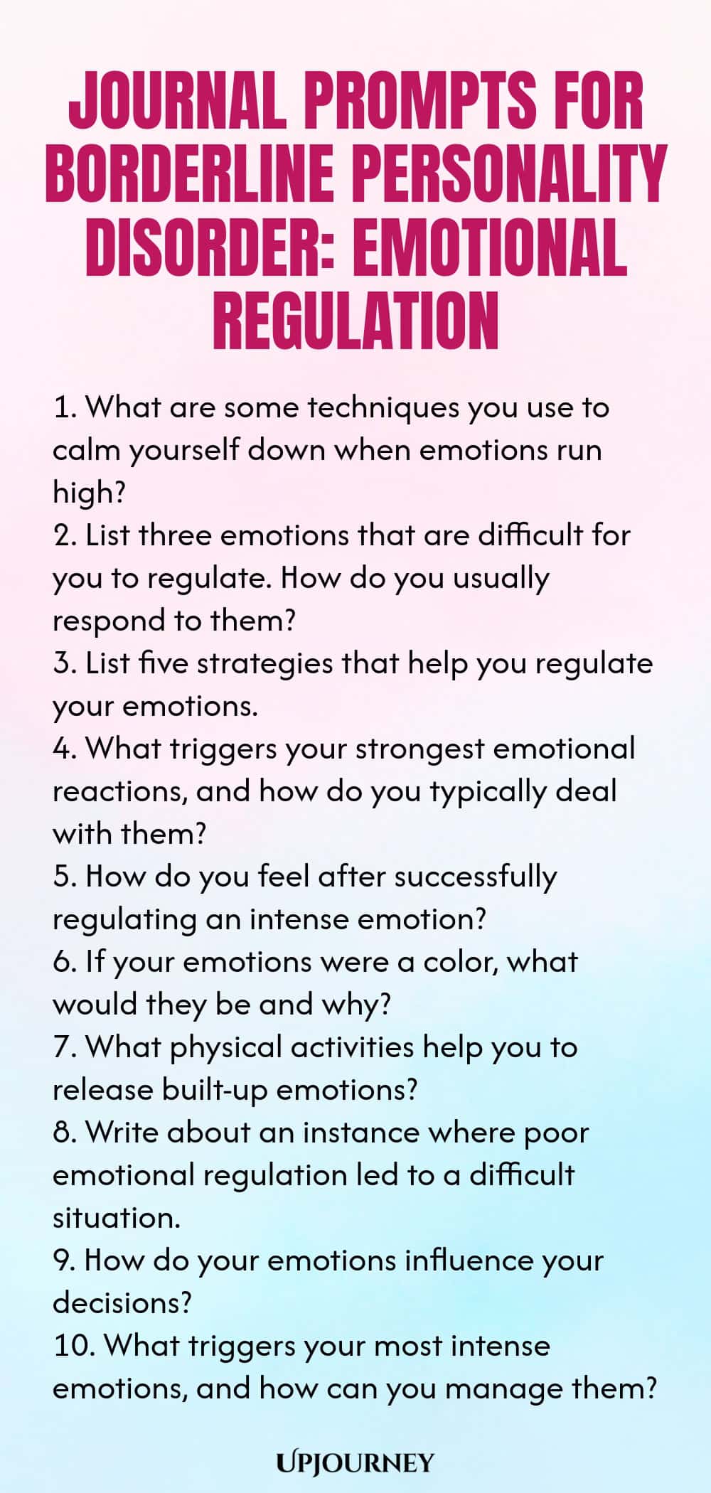 Journal Prompts for Borderline Personality Disorder: Emotional Regulation 1. What are some techniques you use to calm yourself down when emotions run high? 2. List three emotions that are difficult for you to regulate. How do you usually respond to them? 3. List five strategies that help you regulate your emotions. 4. What triggers your strongest emotional reactions, and how do you typically deal with them? 5. How do you feel after successfully regulating an intense emotion? 6....