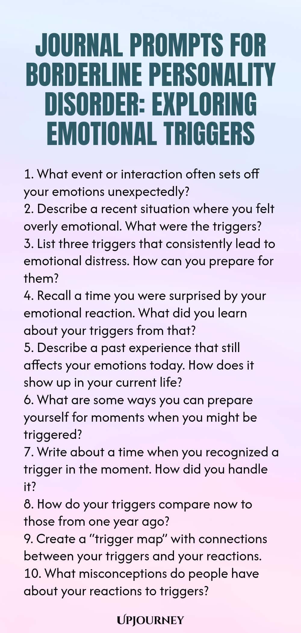 Journal Prompts for Borderline Personality Disorder: Exploring Emotional Triggers 1. What event or interaction often sets off your emotions unexpectedly? 2. Describe a recent situation where you felt overly emotional. What were the triggers? 3. List three triggers that consistently lead to emotional distress. How can you prepare for them? 4. Recall a time you were surprised by your emotional reaction. What did you learn about your triggers from that? 5. Describe a past experienc...