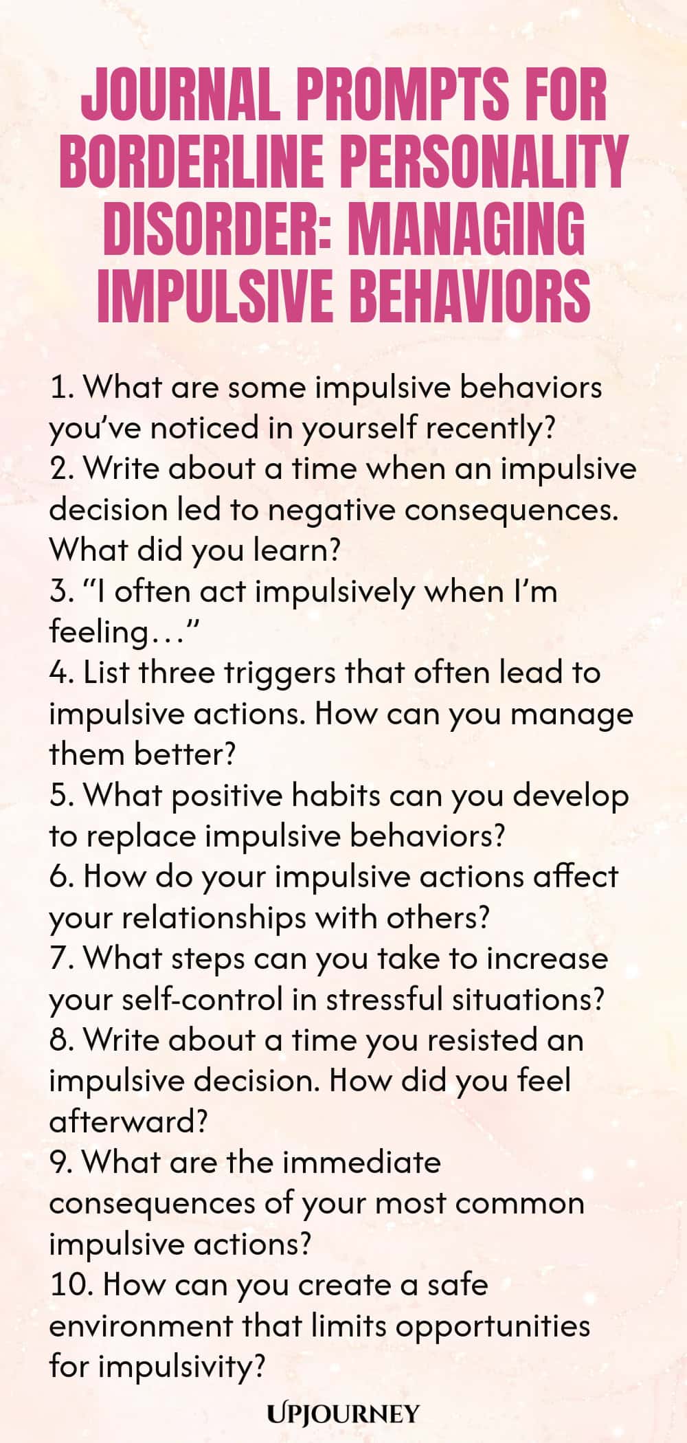 Journal Prompts for Borderline Personality Disorder: Managing Impulsive Behaviors 1. What are some impulsive behaviors you’ve noticed in yourself recently? 2. Write about a time when an impulsive decision led to negative consequences. What did you learn? 3. “I often act impulsively when I’m feeling…” 4. List three triggers that often lead to impulsive actions. How can you manage them better? 5. What positive habits can you develop to replace impulsive behaviors? 6. How do your ...