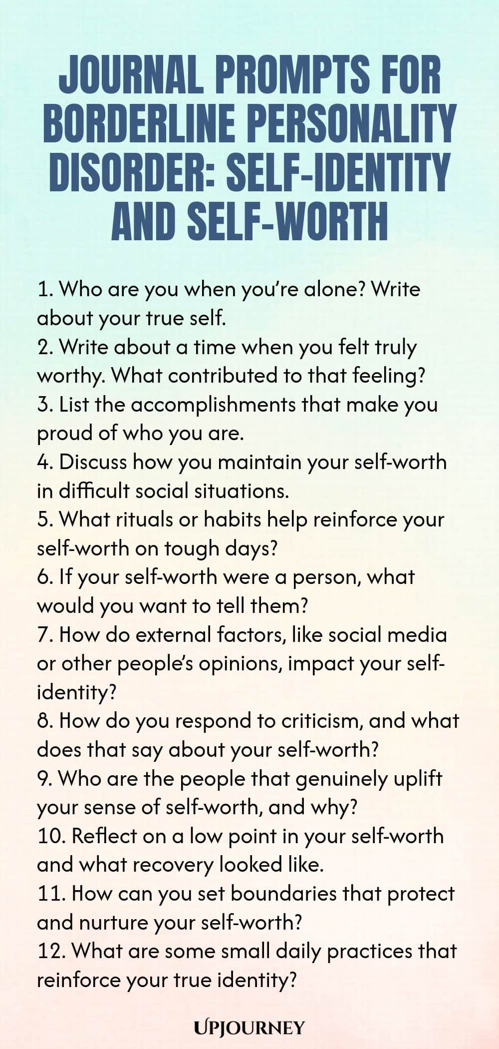Journal Prompts for Borderline Personality Disorder: Self-Identity and Self-Worth 1. Who are you when you’re alone? Write about your true self. 2. Write about a time when you felt truly worthy. What contributed to that feeling? 3. List the accomplishments that make you proud of who you are. 4. Discuss how you maintain your self-worth in difficult social situations. 5. What rituals or habits help reinforce your self-worth on tough days? 6. If your self-worth were a person, what ...