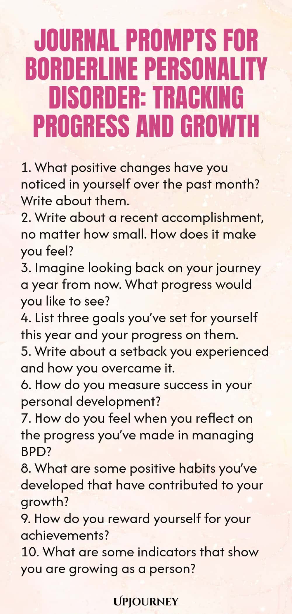 Journal Prompts for Borderline Personality Disorder: Tracking Progress and Growth 1. What positive changes have you noticed in yourself over the past month? Write about them. 2. Write about a recent accomplishment, no matter how small. How does it make you feel? 3. Imagine looking back on your journey a year from now. What progress would you like to see? 4. List three goals you’ve set for yourself this year and your progress on them. 5. Write about a setback you experienced and ...