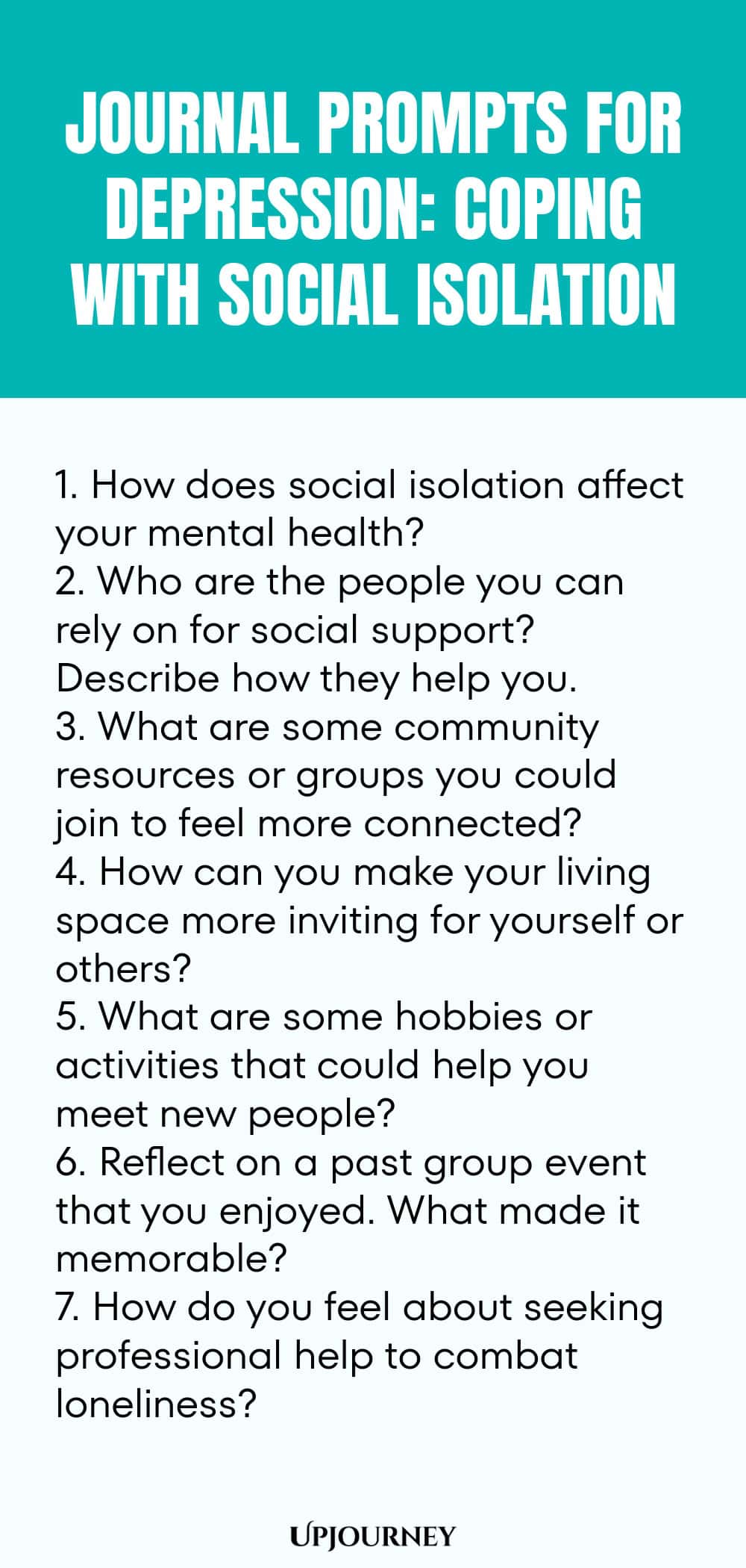 "Journal Prompts for Depression: Coping with Social Isolation: 1. How does social isolation affect your mental health?  2. Who are the people you can rely on for social support? Describe how they help you.  3. What are some community resources or groups you could join to feel more connected?  4. How can you make your living space more inviting for yourself or others?  5. What are some hobbies or activities that could help you meet new people?  6. Reflect on a past group event "