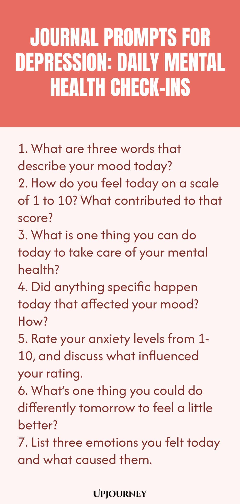 "Journal Prompts for Depression: Daily Mental Health Check-Ins: 1. What are three words that describe your mood today?  2. How do you feel today on a scale of 1 to 10? What contributed to that score?  3. What is one thing you can do today to take care of your mental health?  4. Did anything specific happen today that affected your mood? How?  5. Rate your anxiety levels from 1-10, and discuss what influenced your rating.  6. What’s one thing you could do differently tomorrow
