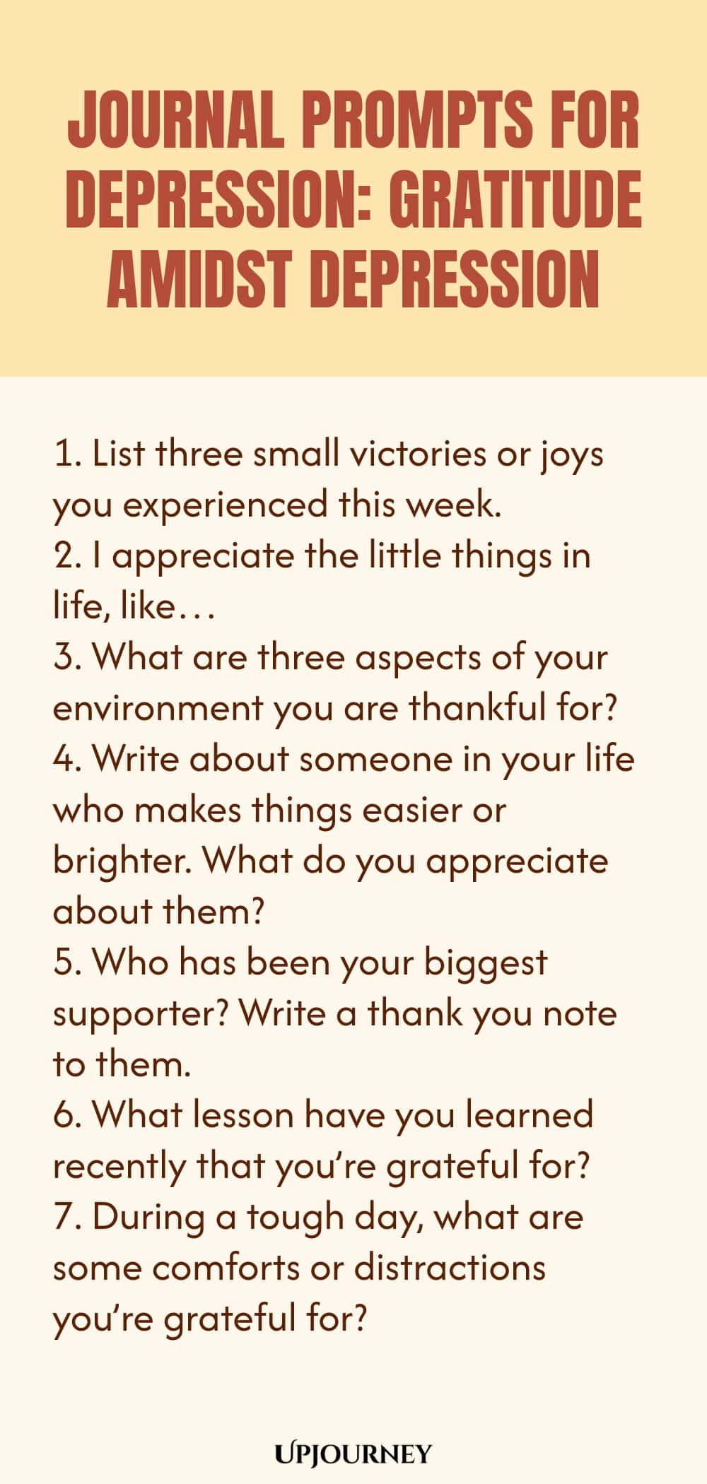 "Journal Prompts for Depression: Gratitude Amidst Depression: 1. List three small victories or joys you experienced this week.  2. I appreciate the little things in life, like…  3. What are three aspects of your environment you are thankful for?  4. Write about someone in your life who makes things easier or brighter. What do you appreciate about them?  5. Who has been your biggest supporter? Write a thank you note to them.  6. What lesson have you learned recently that you’re"