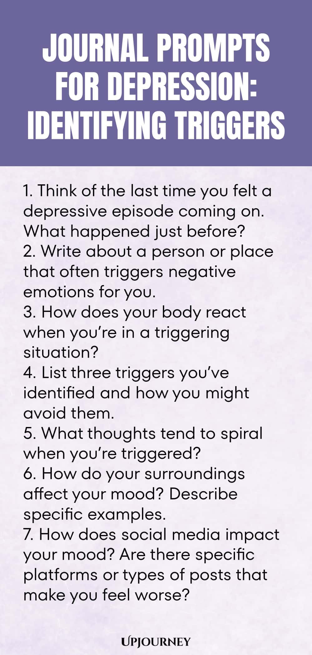 "Journal Prompts for Depression: Identifying Triggers: 1. Think of the last time you felt a depressive episode coming on. What happened just before?  2. Write about a person or place that often triggers negative emotions for you.  3. How does your body react when you’re in a triggering situation?  4. List three triggers you’ve identified and how you might avoid them.  5. What thoughts tend to spiral when you’re triggered?  6. How do your surroundings affect your mood? Describe"