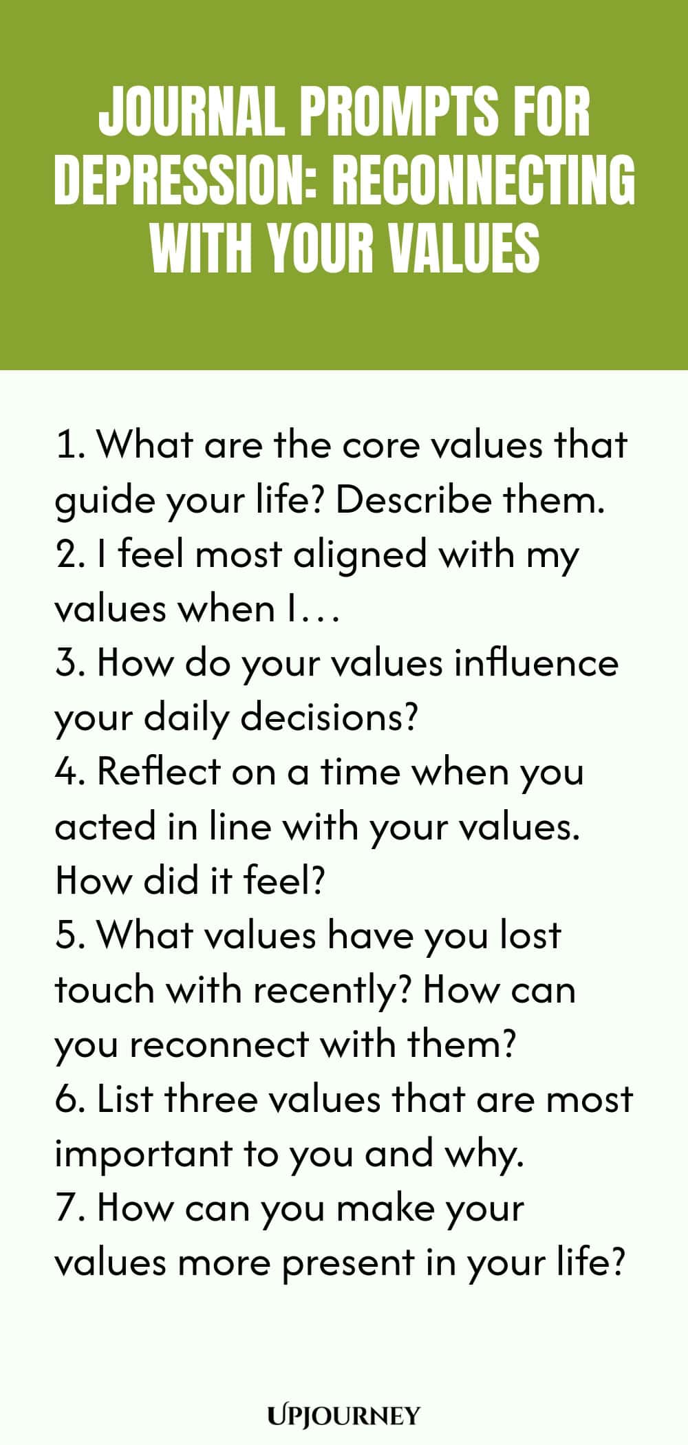"Journal Prompts for Depression: Reconnecting with Your Values: 1. What are the core values that guide your life? Describe them.  2. I feel most aligned with my values when I…  3. How do your values influence your daily decisions?  4. Reflect on a time when you acted in line with your values. How did it feel?  5. What values have you lost touch with recently? How can you reconnect with them?  6. List three values that are most important to you and why.  7. How can you make y"