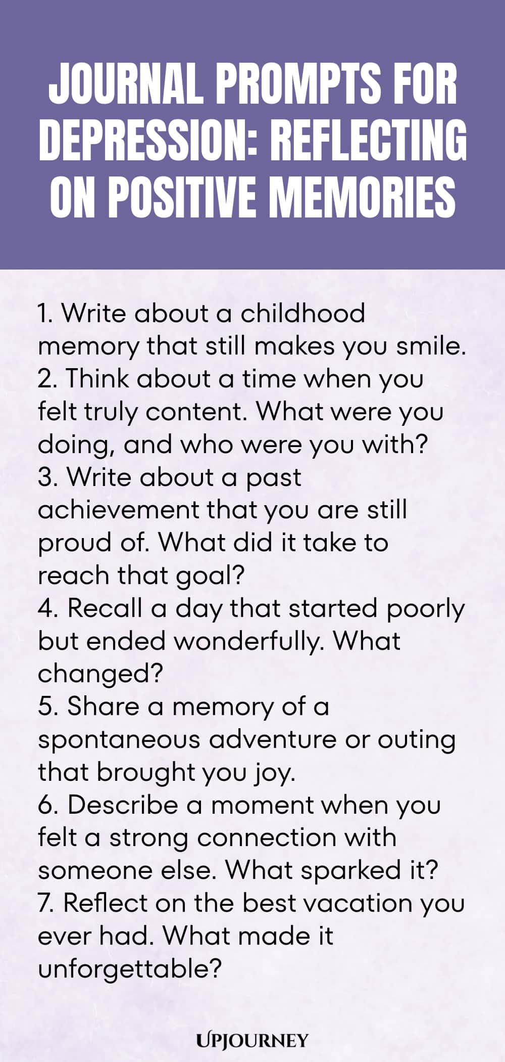 "Journal Prompts for Depression: Reflecting on Positive Memories: 1. Write about a childhood memory that still makes you smile.  2. Think about a time when you felt truly content. What were you doing, and who were you with?  3. Write about a past achievement that you are still proud of. What did it take to reach that goal?  4. Recall a day that started poorly but ended wonderfully. What changed?  5. Share a memory of a spontaneous adventure or outing that brought you joy.  6. "