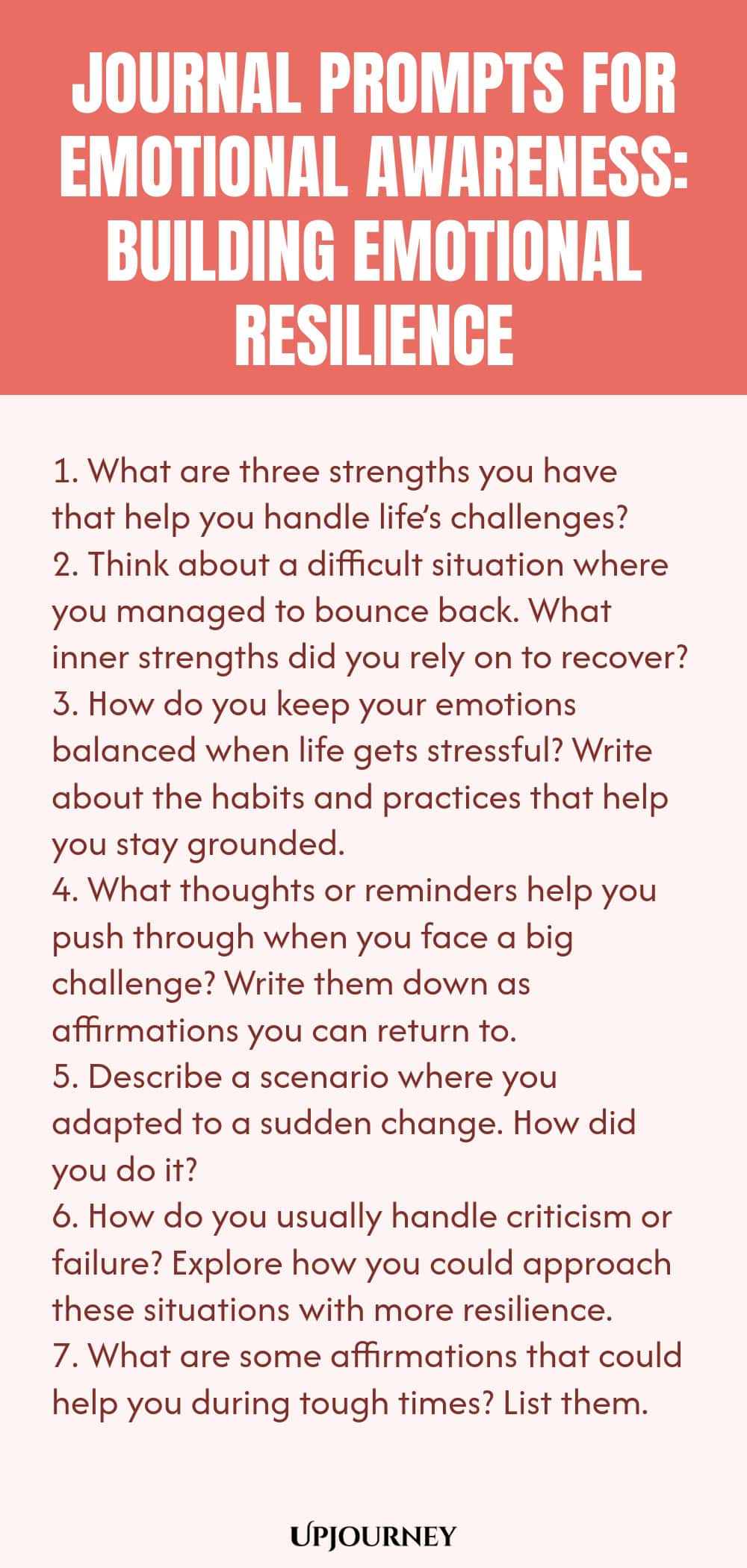 "Journal Prompts for Emotional Awareness: Building Emotional Resilience: 1. What are three strengths you have that help you handle life’s challenges?  2. Think about a difficult situation where you managed to bounce back. What inner strengths did you rely on to recover?  3. How do you keep your emotions balanced when life gets stressful? Write about the habits and practices that help you stay grounded.  4. What thoughts or reminders help you push through when you face a big challe"