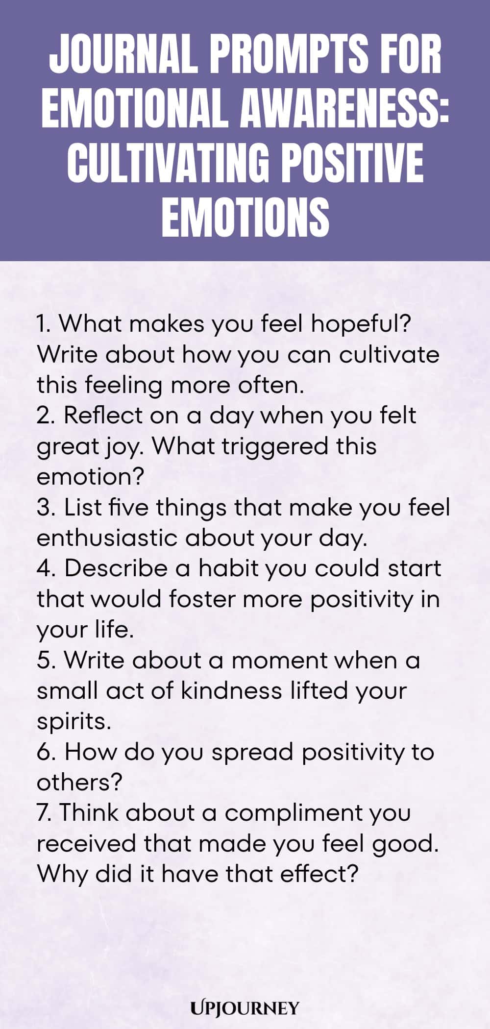 "Journal Prompts for Emotional Awareness: Cultivating Positive Emotions: 1. What makes you feel hopeful? Write about how you can cultivate this feeling more often.  2. Reflect on a day when you felt great joy. What triggered this emotion?  3. List five things that make you feel enthusiastic about your day.  4. Describe a habit you could start that would foster more positivity in your life.  5. Write about a moment when a small act of kindness lifted your spirits.  6. How do yo"