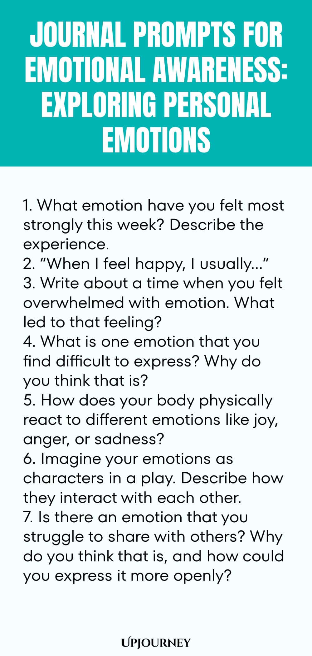 "Journal Prompts for Emotional Awareness: Exploring Personal Emotions: 1. What emotion have you felt most strongly this week? Describe the experience.  2. “When I feel happy, I usually…”  3. Write about a time when you felt overwhelmed with emotion. What led to that feeling?  4. What is one emotion that you find difficult to express? Why do you think that is?  5. How does your body physically react to different emotions like joy, anger, or sadness?  6. Imagine your emotions as"