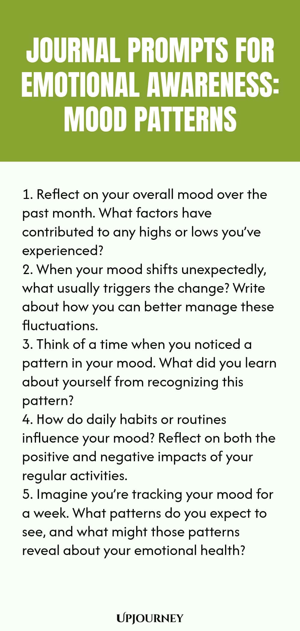 "Journal Prompts for Emotional Awareness: Mood Patterns: 1. Reflect on your overall mood over the past month. What factors have contributed to any highs or lows you’ve experienced?  2. When your mood shifts unexpectedly, what usually triggers the change? Write about how you can better manage these fluctuations.  3. Think of a time when you noticed a pattern in your mood. What did you learn about yourself from recognizing this pattern?  4. How do daily habits or routines influence "