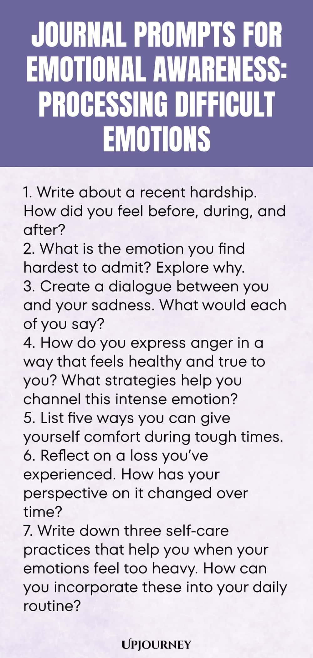 "Journal Prompts for Emotional Awareness: Processing Difficult Emotions: 1. Write about a recent hardship. How did you feel before, during, and after?  2. What is the emotion you find hardest to admit? Explore why.  3. Create a dialogue between you and your sadness. What would each of you say?  4. How do you express anger in a way that feels healthy and true to you? What strategies help you channel this intense emotion?  5. List five ways you can give yourself comfort during tou"