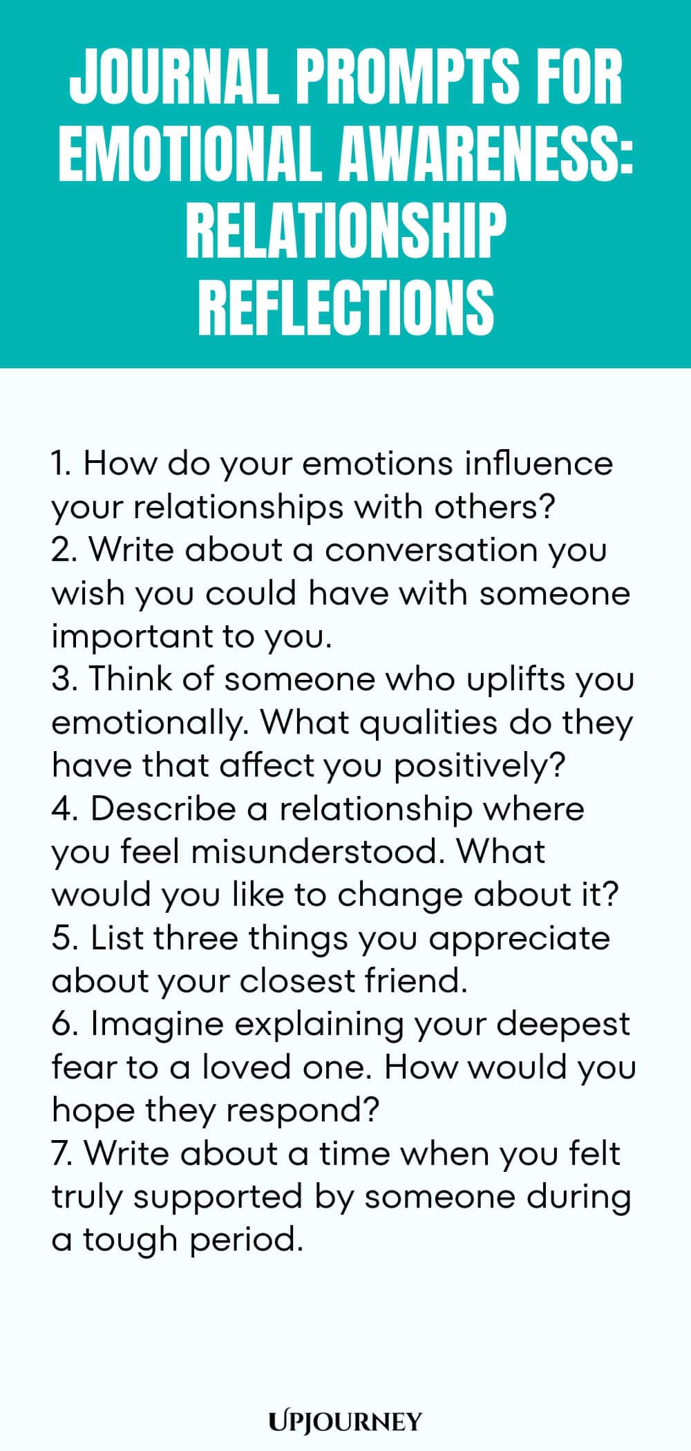 "Journal Prompts for Emotional Awareness: Relationship Reflections: 1. How do your emotions influence your relationships with others?  2. Write about a conversation you wish you could have with someone important to you.  3. Think of someone who uplifts you emotionally. What qualities do they have that affect you positively?  4. Describe a relationship where you feel misunderstood. What would you like to change about it?  5. List three things you appreciate about your closest fri"