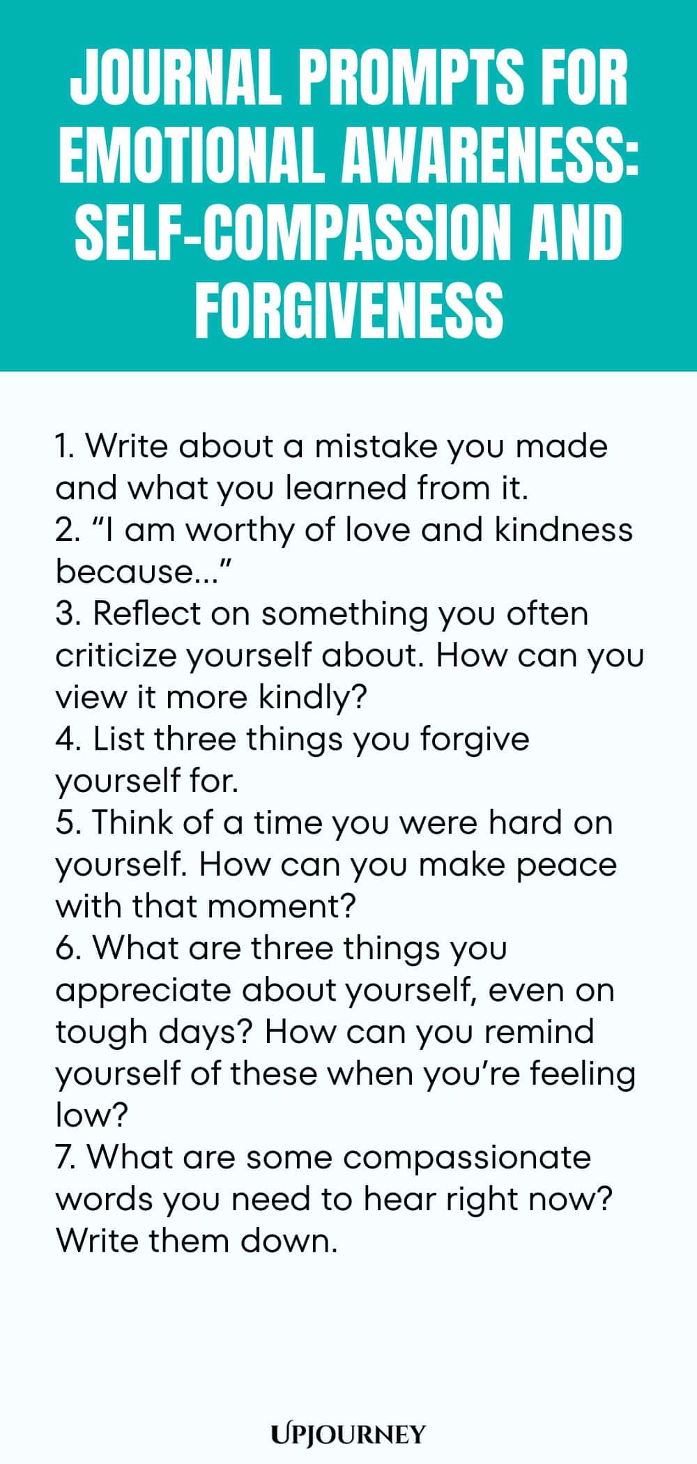 "Journal Prompts for Emotional Awareness: Self-Compassion and Forgiveness: 1. Write about a mistake you made and what you learned from it.  2. “I am worthy of love and kindness because…”  3. Reflect on something you often criticize yourself about. How can you view it more kindly?  4. List three things you forgive yourself for.  5. Think of a time you were hard on yourself. How can you make peace with that moment?  6. What are three things you appreciate about yourself, even on toug"