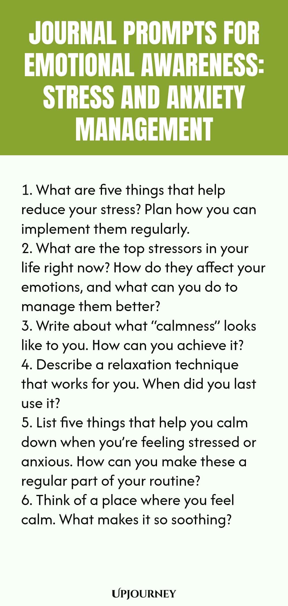 "Journal Prompts for Emotional Awareness: Stress and Anxiety Management: 1. What are five things that help reduce your stress? Plan how you can implement them regularly.  2. What are the top stressors in your life right now? How do they affect your emotions, and what can you do to manage them better?  3. Write about what “calmness” looks like to you. How can you achieve it?  4. Describe a relaxation technique that works for you. When did you last use it?  5. List five things tha"