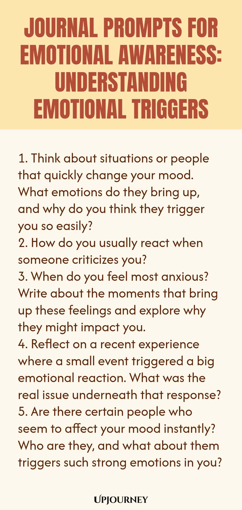 "Journal Prompts for Emotional Awareness: Understanding Emotional Triggers: 1. Think about situations or people that quickly change your mood. What emotions do they bring up, and why do you think they trigger you so easily?  2. How do you usually react when someone criticizes you?  3. When do you feel most anxious? Write about the moments that bring up these feelings and explore why they might impact you.  4. Reflect on a recent experience where a small event triggered a big emotiona"