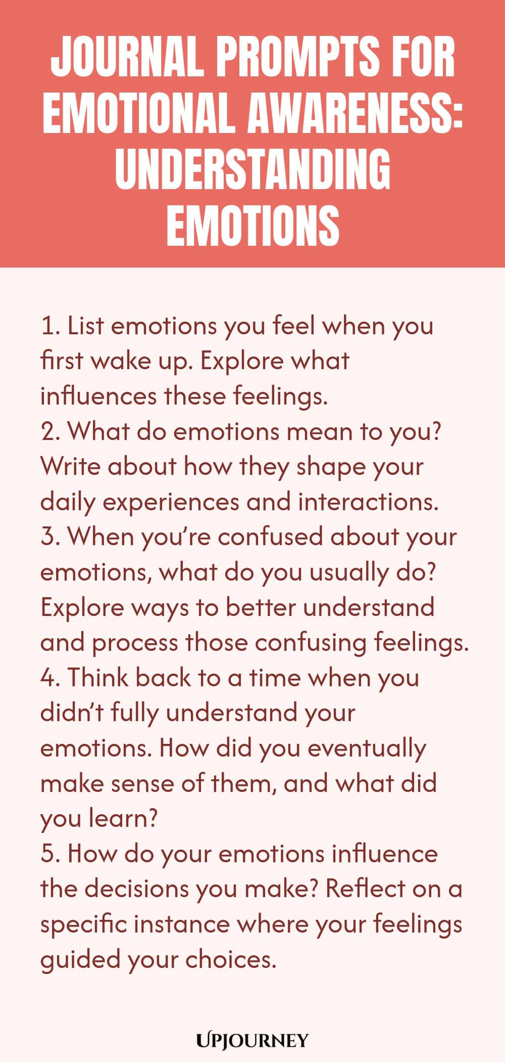 "Journal Prompts for Emotional Awareness: Understanding Emotions: 1. List emotions you feel when you first wake up. Explore what influences these feelings.  2. What do emotions mean to you? Write about how they shape your daily experiences and interactions.  3. When you’re confused about your emotions, what do you usually do? Explore ways to better understand and process those confusing feelings. 4. Think back to a time when you didn’t fully understand your emotions. How did you even"