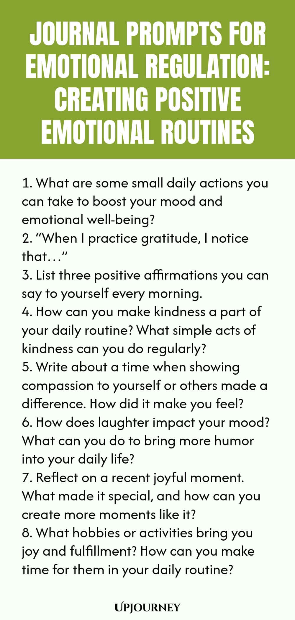 "Journal Prompts for Emotional Regulation: Creating Positive Emotional Routines: 1. What are some small daily actions you can take to boost your mood and emotional well-being?  2. “When I practice gratitude, I notice that…”  3. List three positive affirmations you can say to yourself every morning.  4. How can you make kindness a part of your daily routine? What simple acts of kindness can you do regularly?  5. Write about a time when showing compassion to yourself or others mad"