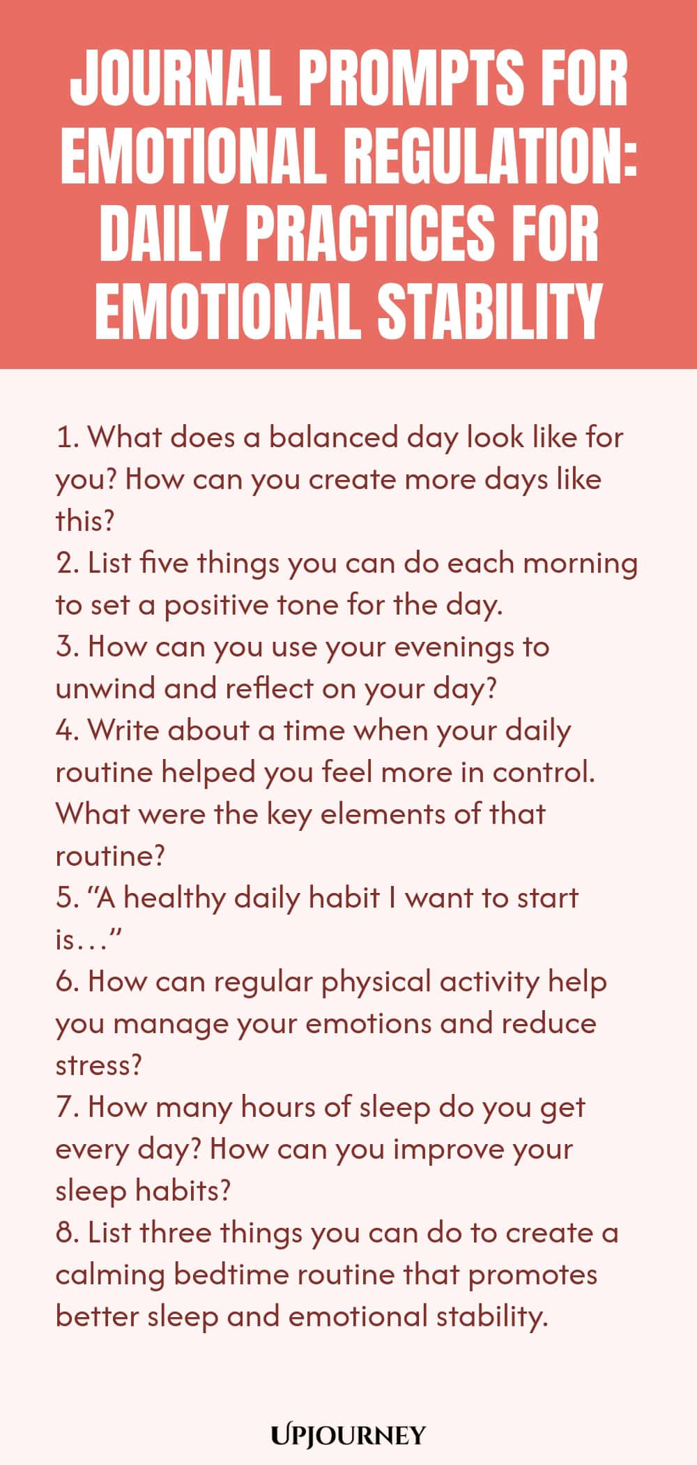"Journal Prompts for Emotional Regulation: Daily Practices for Emotional Stability: 1. What does a balanced day look like for you? How can you create more days like this?  2. List five things you can do each morning to set a positive tone for the day.  3. How can you use your evenings to unwind and reflect on your day?  4. Write about a time when your daily routine helped you feel more in control. What were the key elements of that routine?  5. “A healthy daily habit I want to s"