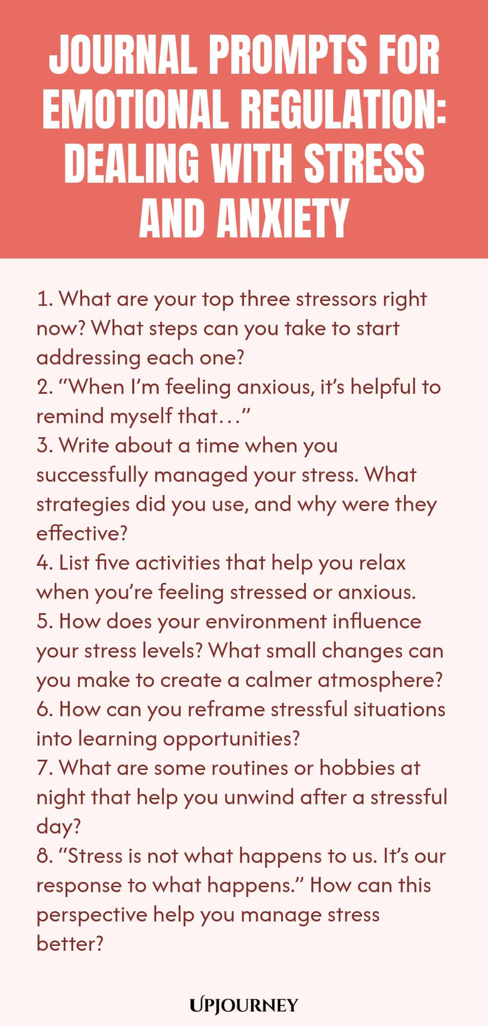 "Journal Prompts for Emotional Regulation: Dealing with Stress and Anxiety: 1. What are your top three stressors right now? What steps can you take to start addressing each one?  2. “When I’m feeling anxious, it’s helpful to remind myself that…”  3. Write about a time when you successfully managed your stress. What strategies did you use, and why were they effective?  4. List five activities that help you relax when you’re feeling stressed or anxious.  5. How does your environme"