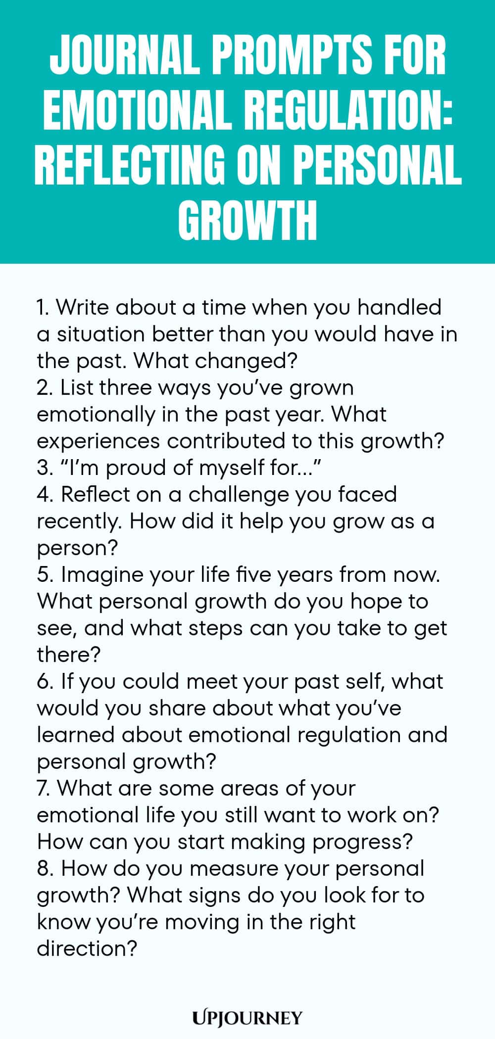 "Journal Prompts for Emotional Regulation: Reflecting on Personal Growth: 1. Write about a time when you handled a situation better than you would have in the past. What changed?  2. List three ways you’ve grown emotionally in the past year. What experiences contributed to this growth?  3. “I’m proud of myself for…”  4. Reflect on a challenge you faced recently. How did it help you grow as a person?  5. Imagine your life five years from now. What personal growth do you hope to s"