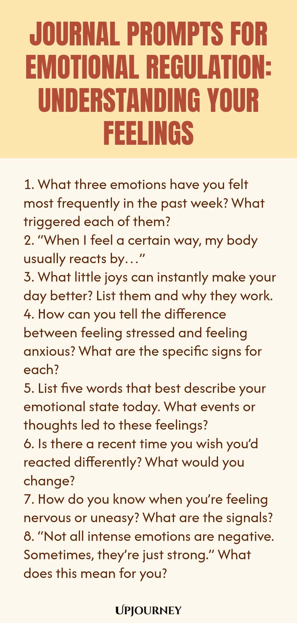 "Journal Prompts for Emotional Regulation: Understanding Your Feelings: 1. What three emotions have you felt most frequently in the past week? What triggered each of them?  2. “When I feel a certain way, my body usually reacts by…”  3. What little joys can instantly make your day better? List them and why they work.  4. How can you tell the difference between feeling stressed and feeling anxious? What are the specific signs for each?  5. List five words that best describe your e"