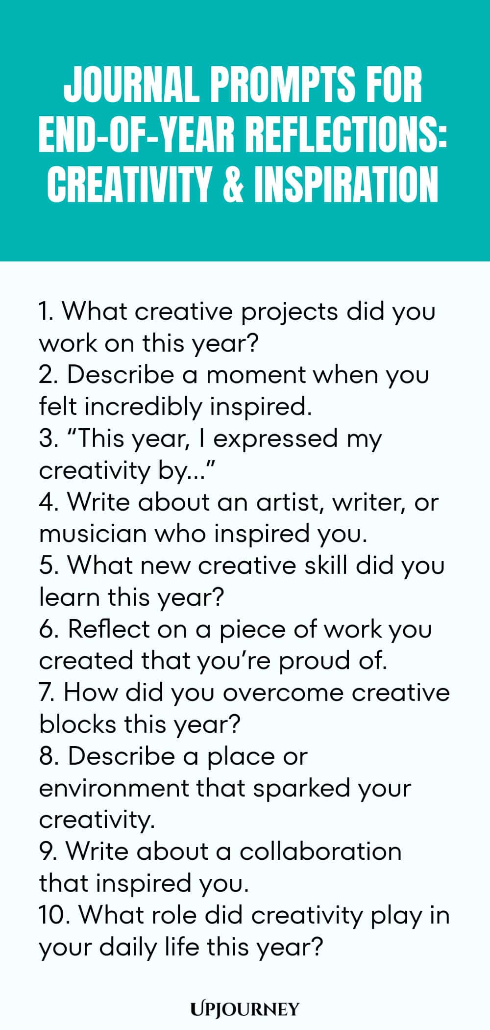"Journal Prompts for End-of-Year Reflections: Creativity and Inspiration: 1. What creative projects did you work on this year?  2. Describe a moment when you felt incredibly inspired.  3. “This year, I expressed my creativity by…”  4. Write about an artist, writer, or musician who inspired you.  5. What new creative skill did you learn this year? 6. Reflect on a piece of work you created that you’re proud of.  7. How did you overcome creative blocks this year?  8. Describe a plac"