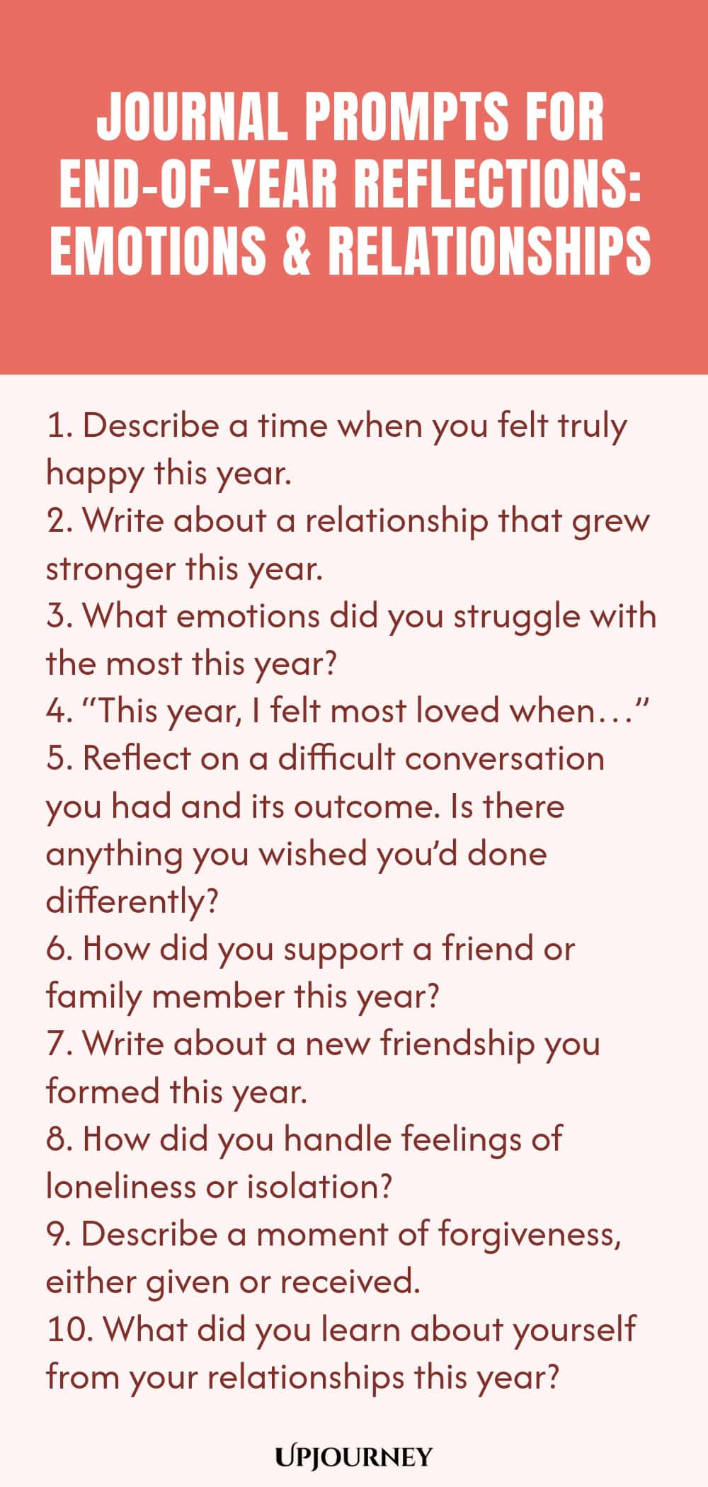 "Journal Prompts for End-of-Year Reflections: Emotions and Relationships: 1. Describe a time when you felt truly happy this year.  2. Write about a relationship that grew stronger this year.  3. What emotions did you struggle with the most this year?  4. “This year, I felt most loved when…”  5. Reflect on a difficult conversation you had and its outcome. Is there anything you wished you’d done differently?  6. How did you support a friend or family member this year?  7. Writ"
