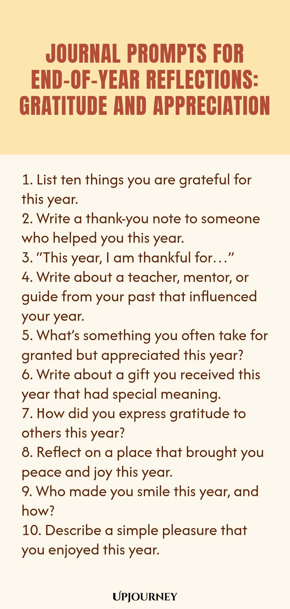 "Journal Prompts for End-of-Year Reflections: Gratitude and Appreciation: 1. List ten things you are grateful for this year.  2. Write a thank-you note to someone who helped you this year.  3. “This year, I am thankful for…”  4. Write about a teacher, mentor, or guide from your past that influenced your year.  5. What’s something you often take for granted but appreciated this year?  6. Write about a gift you received this year that had special meaning.  7. How did you expre"