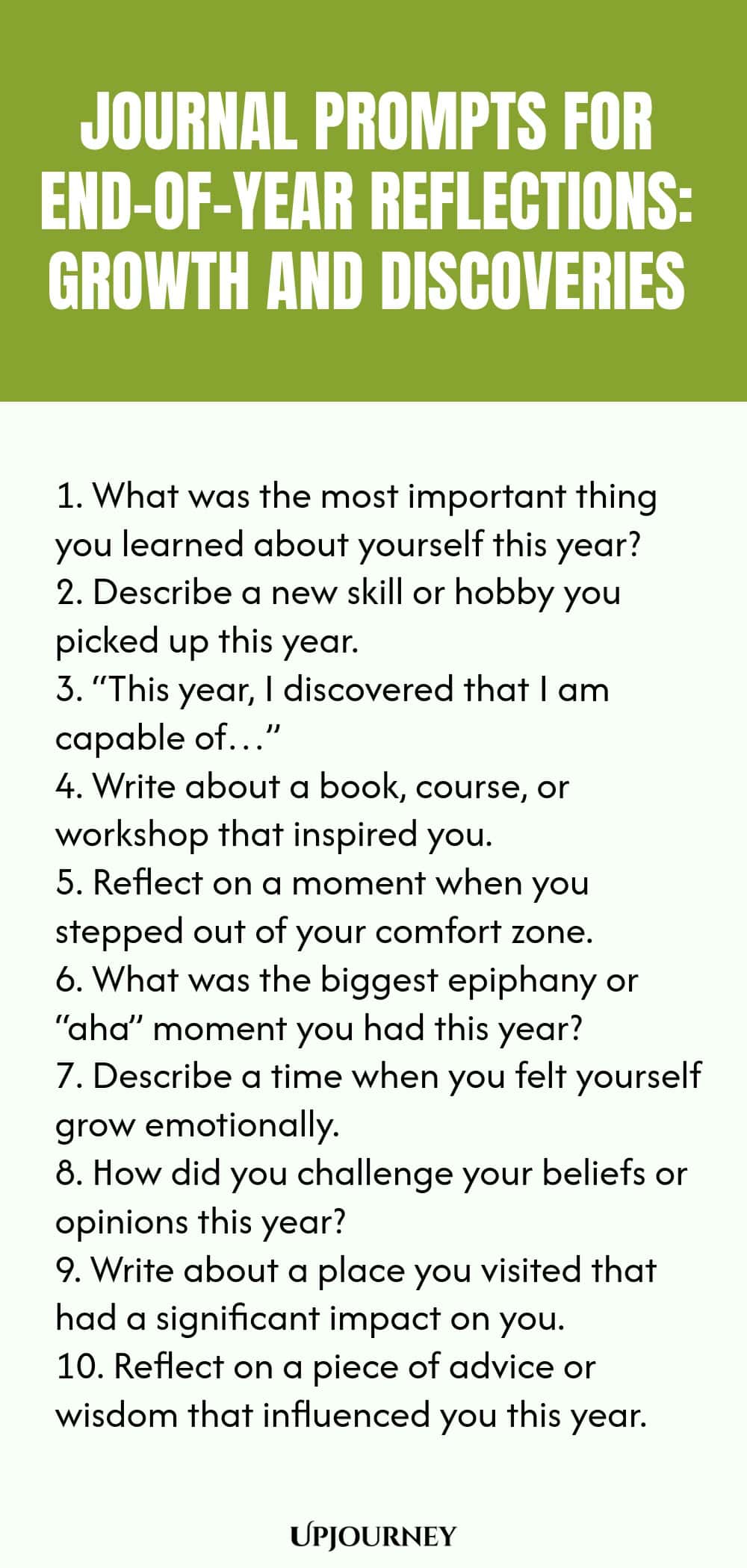 "Journal Prompts for End-of-Year Reflections: Growth and Discoveries: 1. What was the most important thing you learned about yourself this year?  2. Describe a new skill or hobby you picked up this year.  3. “This year, I discovered that I am capable of…”  4. Write about a book, course, or workshop that inspired you.  5. Reflect on a moment when you stepped out of your comfort zone.  6. What was the biggest epiphany or “aha” moment you had this year?  7. Describe a time when"