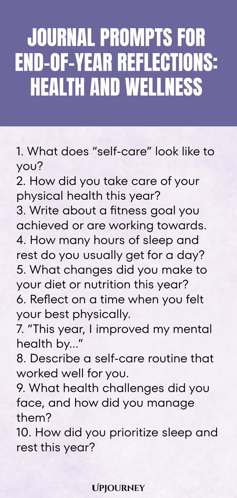 "Journal Prompts for End-of-Year Reflections: Health and Wellness: 1. What does “self-care” look like to you?  2. How did you take care of your physical health this year?  3. Write about a fitness goal you achieved or are working towards.  4. How many hours of sleep and rest do you usually get for a day?  5. What changes did you make to your diet or nutrition this year?  6. Reflect on a time when you felt your best physically.  7. “This year, I improved my mental health by…”"