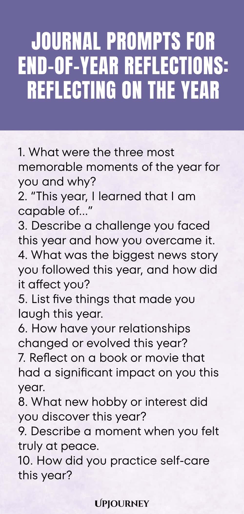 "Journal Prompts for End-of-Year Reflections: Reflecting on the Year: 1. What were the three most memorable moments of the year for you and why?  2. “This year, I learned that I am capable of…”  3. Describe a challenge you faced this year and how you overcame it.  4. What was the biggest news story you followed this year, and how did it affect you?  5. List five things that made you laugh this year.  6. How have your relationships changed or evolved this year?  7. Reflect on a boo"