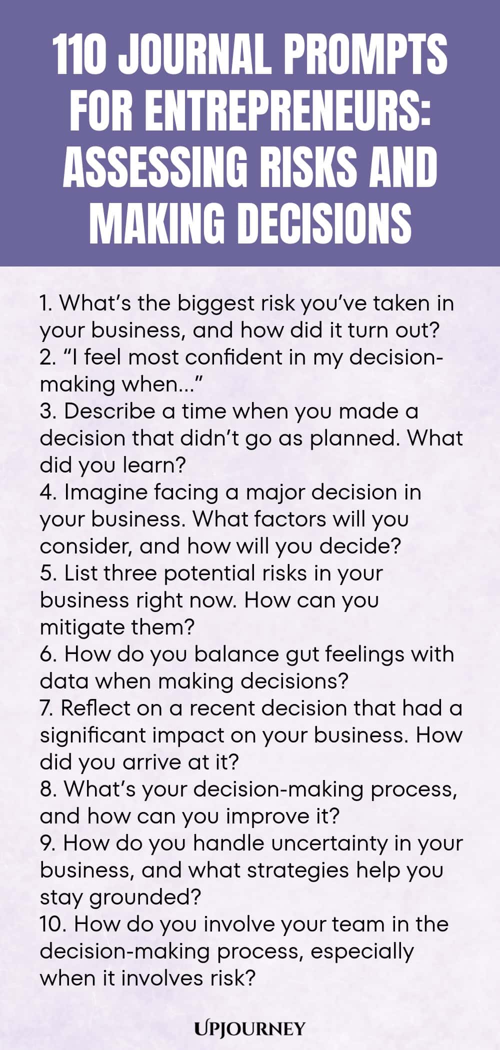 110 Journal Prompts for Entrepreneurs: Assessing Risks and Making Decisions 1. What’s the biggest risk you’ve taken in your business, and how did it turn out? 2. “I feel most confident in my decision-making when…” 3. Describe a time when you made a decision that didn’t go as planned. What did you learn? 4. Imagine facing a major decision in your business. What factors will you consider, and how will you decide? 5. List three potential risks in your business right now. How can yo...
