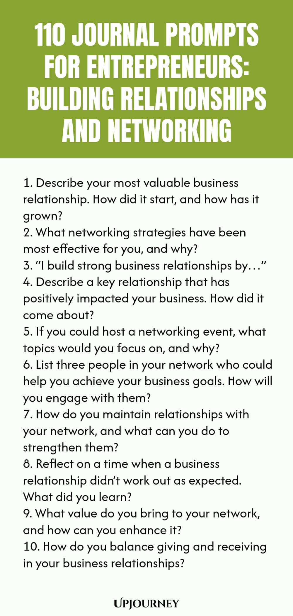 110 Journal Prompts for Entrepreneurs: Building Relationships and Networking 1. Describe your most valuable business relationship. How did it start, and how has it grown? 2. What networking strategies have been most effective for you, and why? 3. “I build strong business relationships by…” 4. Describe a key relationship that has positively impacted your business. How did it come about? 5. If you could host a networking event, what topics would you focus on, and why? 6. List thr...
