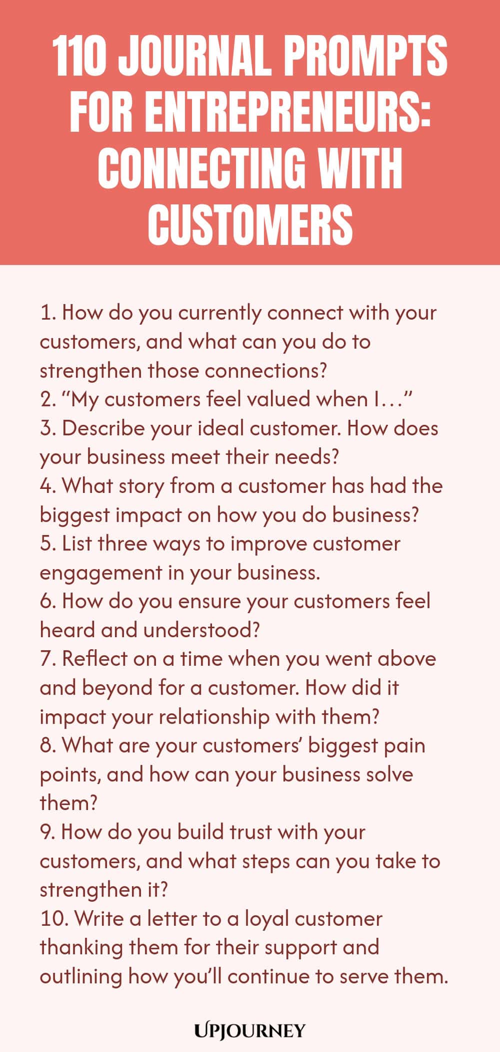 110 Journal Prompts for Entrepreneurs: Connecting with Customers 1. How do you currently connect with your customers, and what can you do to strengthen those connections? 2. “My customers feel valued when I…” 3. Describe your ideal customer. How does your business meet their needs? 4. What story from a customer has had the biggest impact on how you do business? 5. List three ways to improve customer engagement in your business. 6. How do you ensure your customers feel heard and unde...