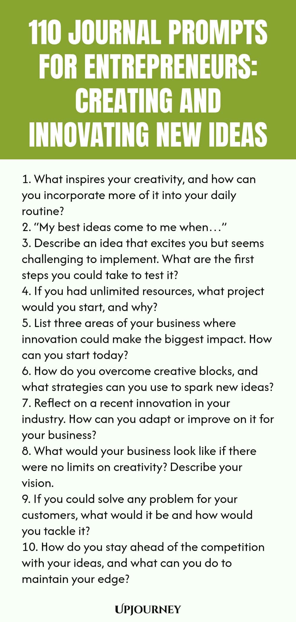 110 Journal Prompts for Entrepreneurs: Creating and Innovating New Ideas 1. What inspires your creativity, and how can you incorporate more of it into your daily routine? 2. “My best ideas come to me when…” 3. Describe an idea that excites you but seems challenging to implement. What are the first steps you could take to test it? 4. If you had unlimited resources, what project would you start, and why? 5. List three areas of your business where innovation could make the biggest ...
