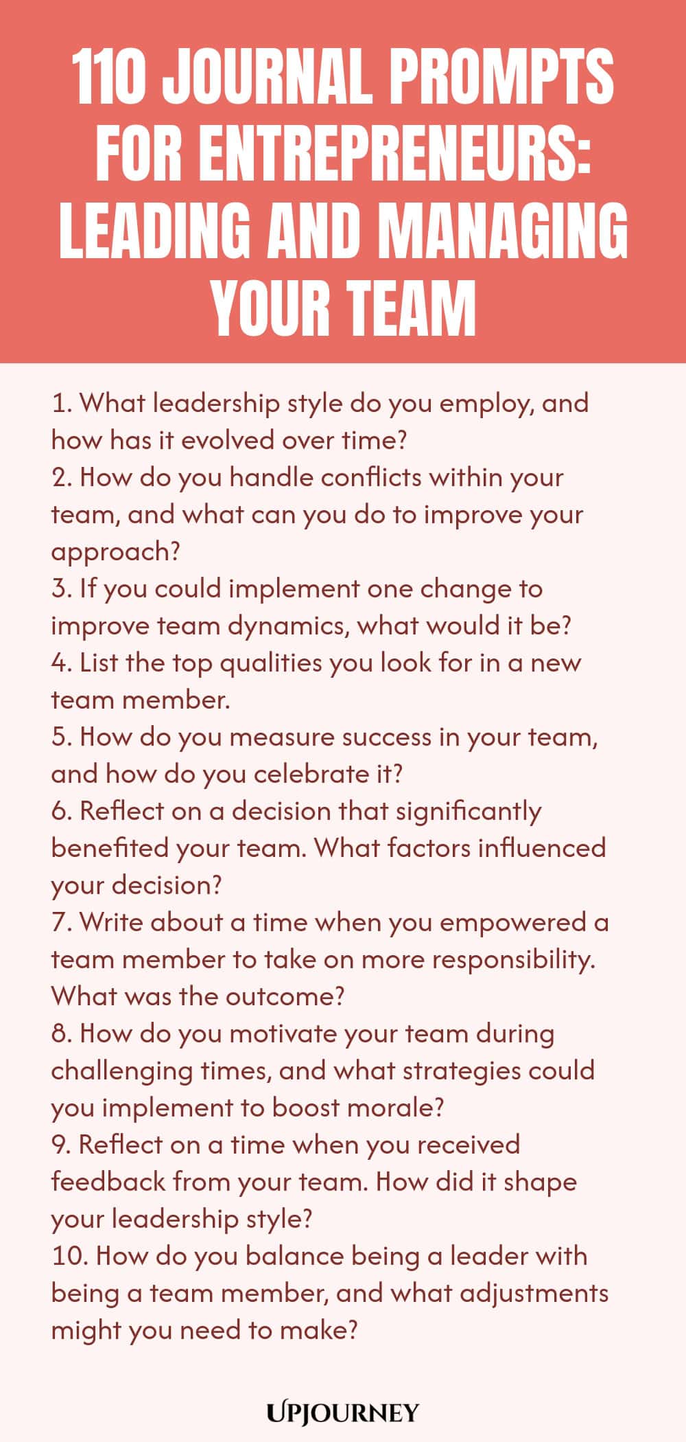 110 Journal Prompts for Entrepreneurs: Leading and Managing Your Team 1. What leadership style do you employ, and how has it evolved over time? 2. How do you handle conflicts within your team, and what can you do to improve your approach? 3. If you could implement one change to improve team dynamics, what would it be? 4. List the top qualities you look for in a new team member. 5. How do you measure success in your team, and how do you celebrate it? 6. Reflect on a decision tha...