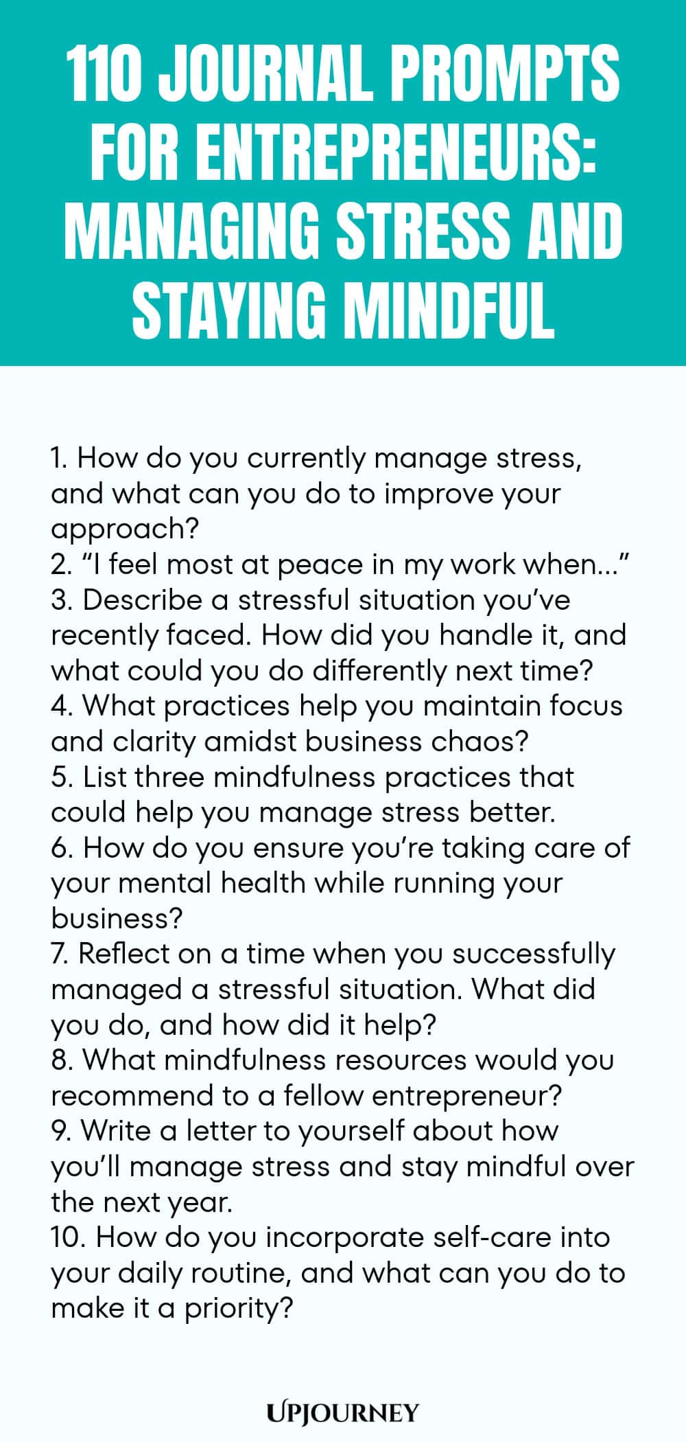 110 Journal Prompts for Entrepreneurs: Managing Stress and Staying Mindful 1. How do you currently manage stress, and what can you do to improve your approach? 2. “I feel most at peace in my work when…” 3. Describe a stressful situation you’ve recently faced. How did you handle it, and what could you do differently next time? 4. What practices help you maintain focus and clarity amidst business chaos? 5. List three mindfulness practices that could help you manage stress better. ...