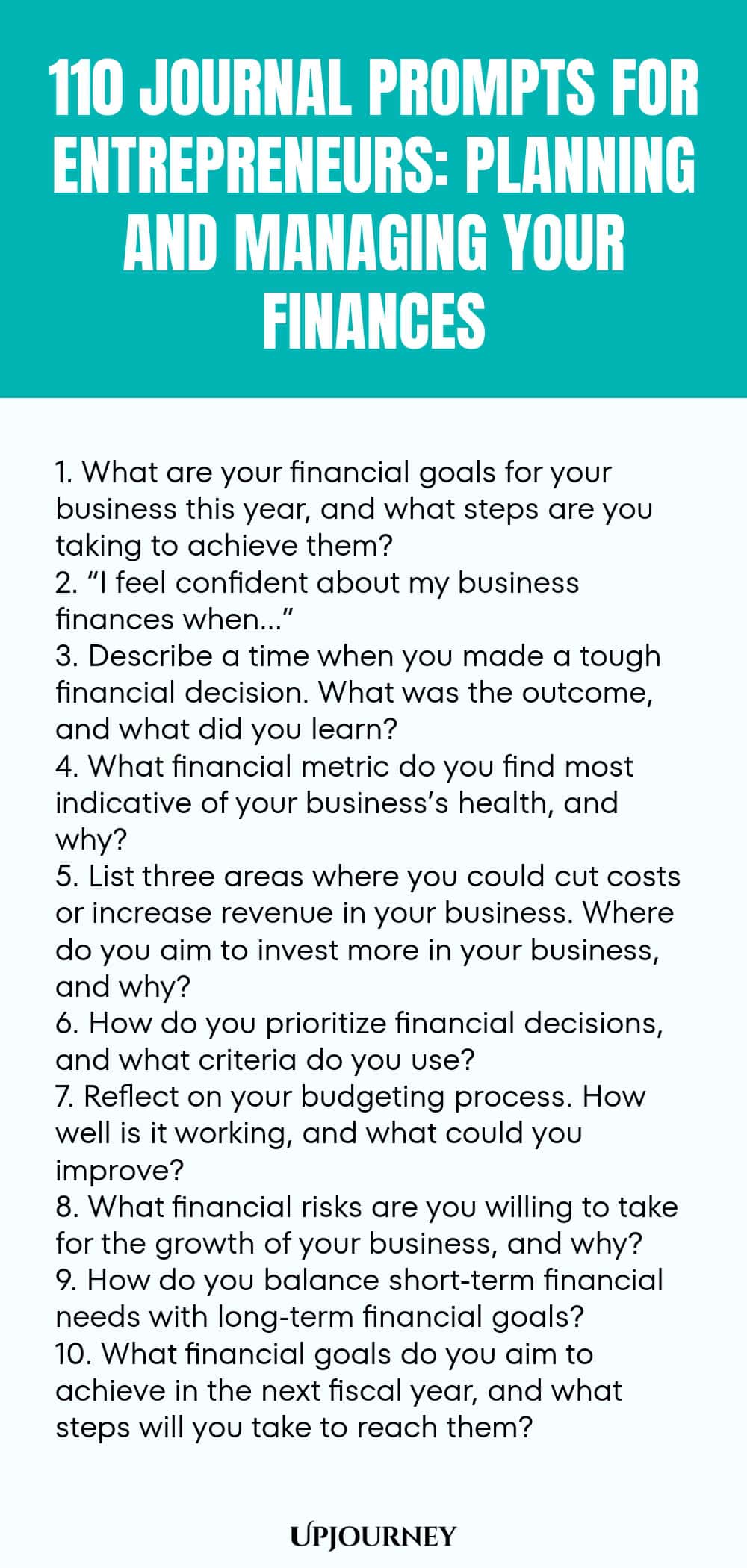 110 Journal Prompts for Entrepreneurs: Planning and Managing Your Finances 1. What are your financial goals for your business this year, and what steps are you taking to achieve them? 2. “I feel confident about my business finances when…” 3. Describe a time when you made a tough financial decision. What was the outcome, and what did you learn? 4. What financial metric do you find most indicative of your business’s health, and why? 5. List three areas where you could cut costs or...