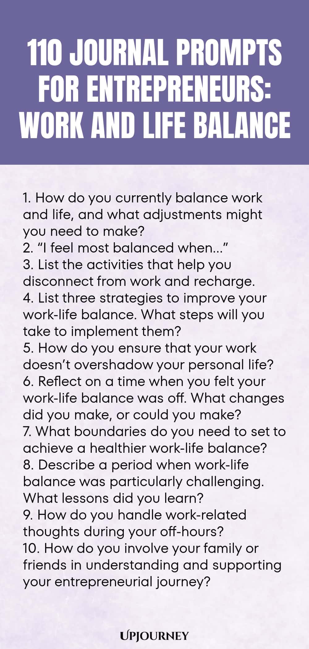 110 Journal Prompts for Entrepreneurs: Work and Life Balance 1. How do you currently balance work and life, and what adjustments might you need to make? 2. “I feel most balanced when…” 3. List the activities that help you disconnect from work and recharge. 4. List three strategies to improve your work-life balance. What steps will you take to implement them? 5. How do you ensure that your work doesn’t overshadow your personal life? 6. Reflect on a time when you felt your work-life b...
