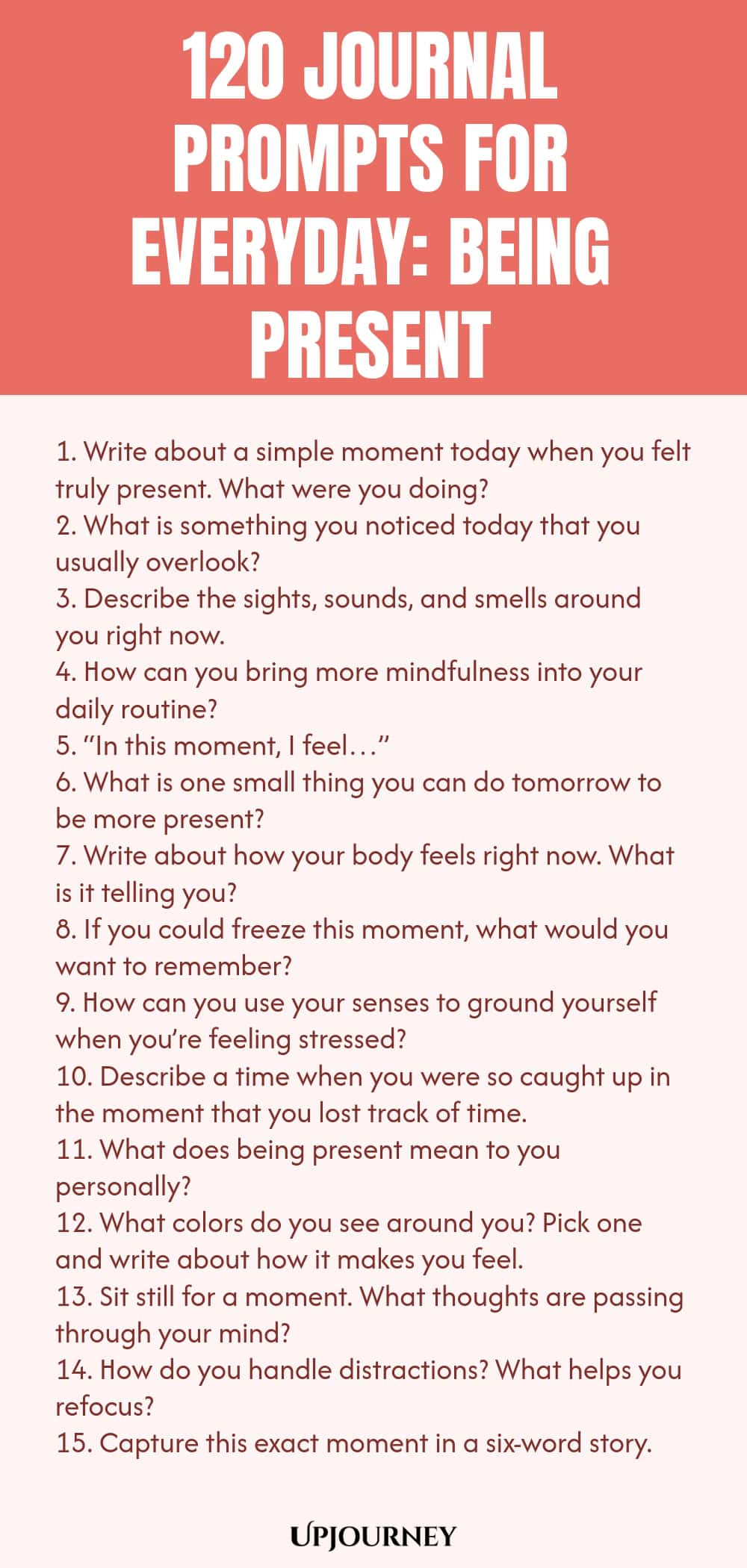 120 Journal Prompts for Everyday: Being Present 1. Write about a simple moment today when you felt truly present. What were you doing? 2. What is something you noticed today that you usually overlook? 3. Describe the sights, sounds, and smells around you right now. 4. How can you bring more mindfulness into your daily routine? 5. “In this moment, I feel…” 6. What is one small thing you can do tomorrow to be more present? 7. Write about how your body feels right now. What is it...